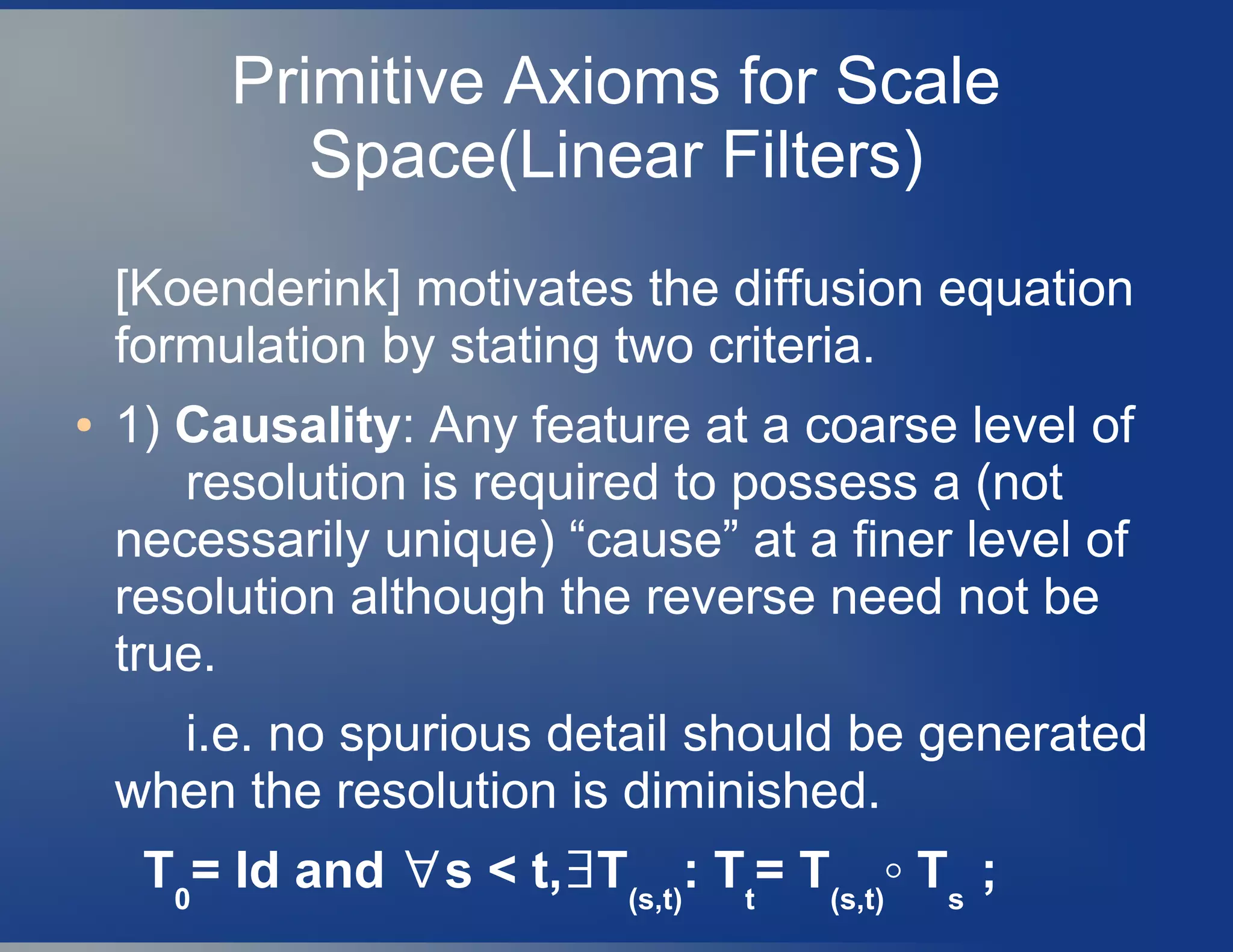 Primitive Axioms for Scale
Space(Linear Filters)
[Koenderink] motivates the diffusion equation
formulation by stating two criteria.
● 1) Causality: Any feature at a coarse level of
resolution is required to possess a (not
necessarily unique) “cause” at a finer level of
resolution although the reverse need not be
true.
i.e. no spurious detail should be generated
when the resolution is diminished.
T0
= Id and s < t, T∀ ∃ (s,t)
: Tt
= T(s,t)
◦ Ts
;
 