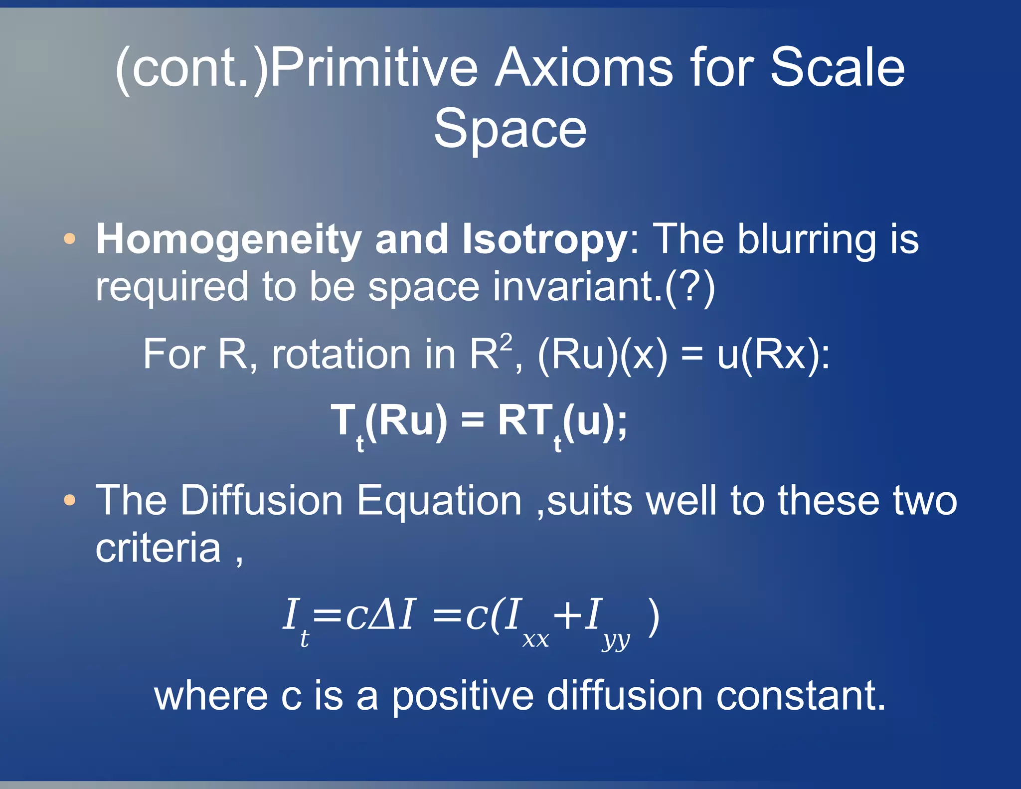 (cont.)Primitive Axioms for Scale
Space
● Homogeneity and Isotropy: The blurring is
required to be space invariant.(?)
For R, rotation in R2
, (Ru)(x) = u(Rx):
Tt
(Ru) = RTt
(u);
● The Diffusion Equation ,suits well to these two
criteria ,
It
=cΔI =c(Ixx
+Iyy
)
where c is a positive diffusion constant.
 