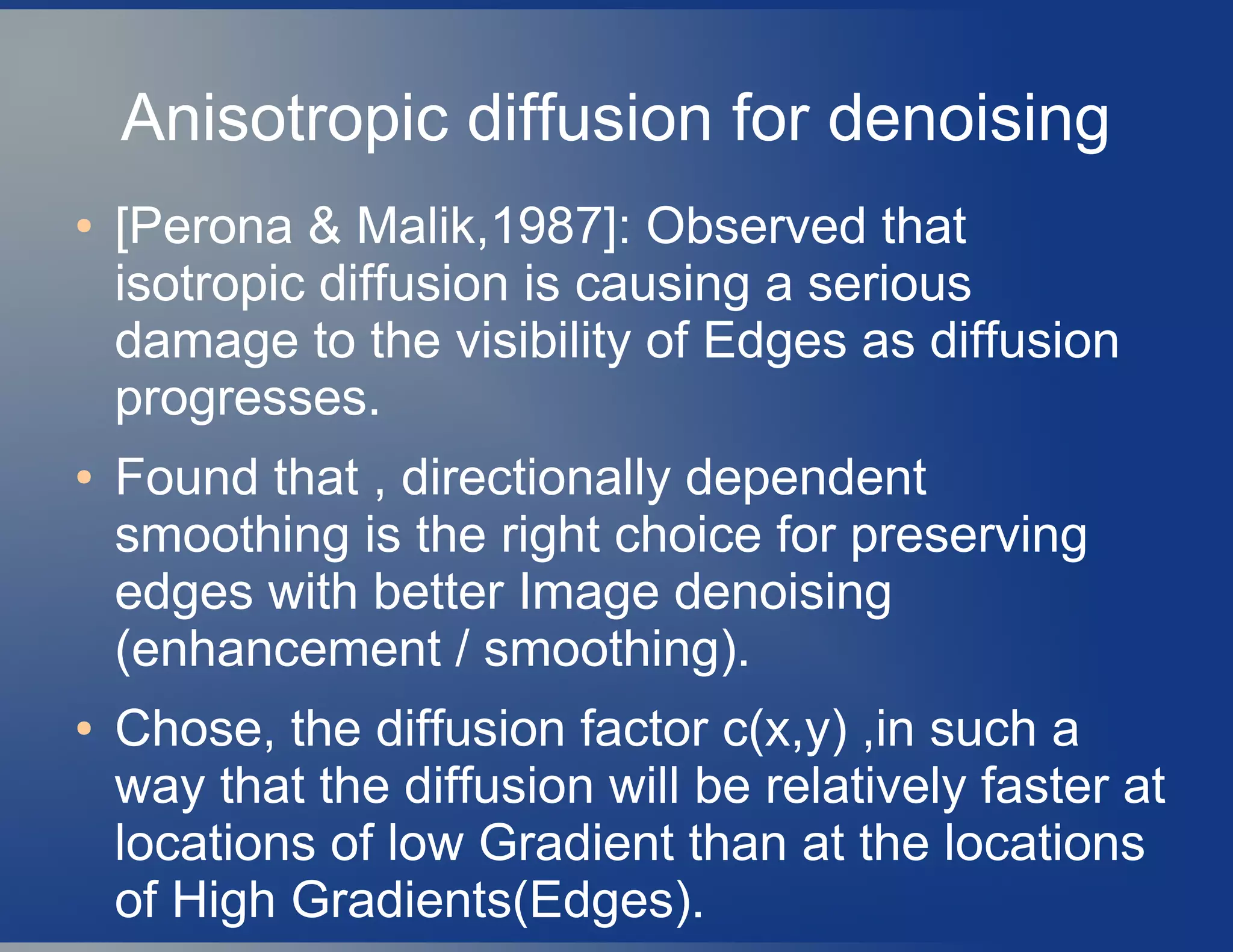 Anisotropic diffusion for denoising
● [Perona & Malik,1987]: Observed that
isotropic diffusion is causing a serious
damage to the visibility of Edges as diffusion
progresses.
● Found that , directionally dependent
smoothing is the right choice for preserving
edges with better Image denoising
(enhancement / smoothing).
● Chose, the diffusion factor c(x,y) ,in such a
way that the diffusion will be relatively faster at
locations of low Gradient than at the locations
of High Gradients(Edges).
 