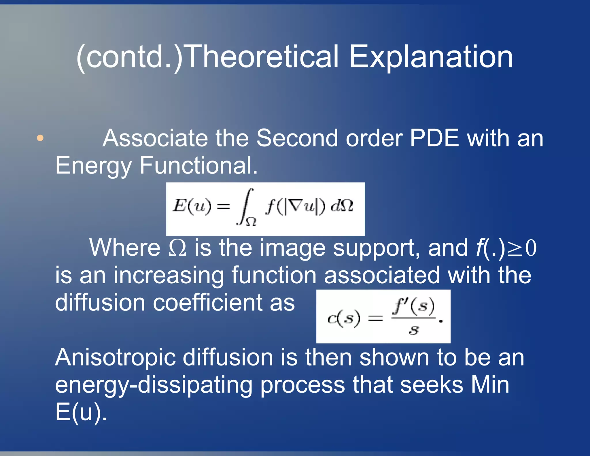 (contd.)Theoretical Explanation
● Associate the Second order PDE with an
Energy Functional.
Where Ω is the image support, and f(.)≥0
is an increasing function associated with the
diffusion coefficient as
Anisotropic diffusion is then shown to be an
energy-dissipating process that seeks Min
E(u).
 