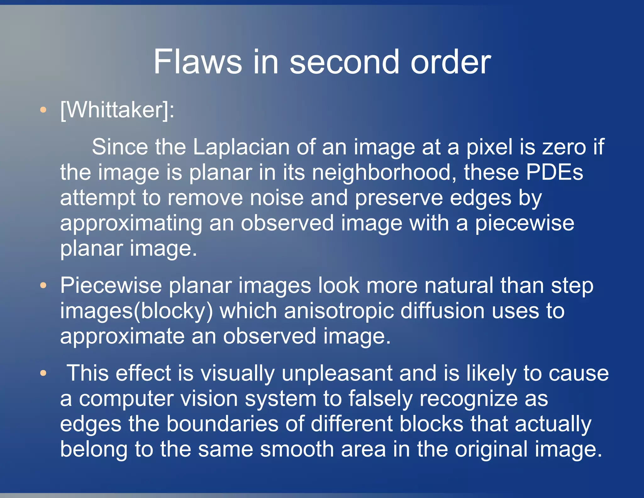 Flaws in second order
● [Whittaker]:
Since the Laplacian of an image at a pixel is zero if
the image is planar in its neighborhood, these PDEs
attempt to remove noise and preserve edges by
approximating an observed image with a piecewise
planar image.
● Piecewise planar images look more natural than step
images(blocky) which anisotropic diffusion uses to
approximate an observed image.
● This effect is visually unpleasant and is likely to cause
a computer vision system to falsely recognize as
edges the boundaries of different blocks that actually
belong to the same smooth area in the original image.
 