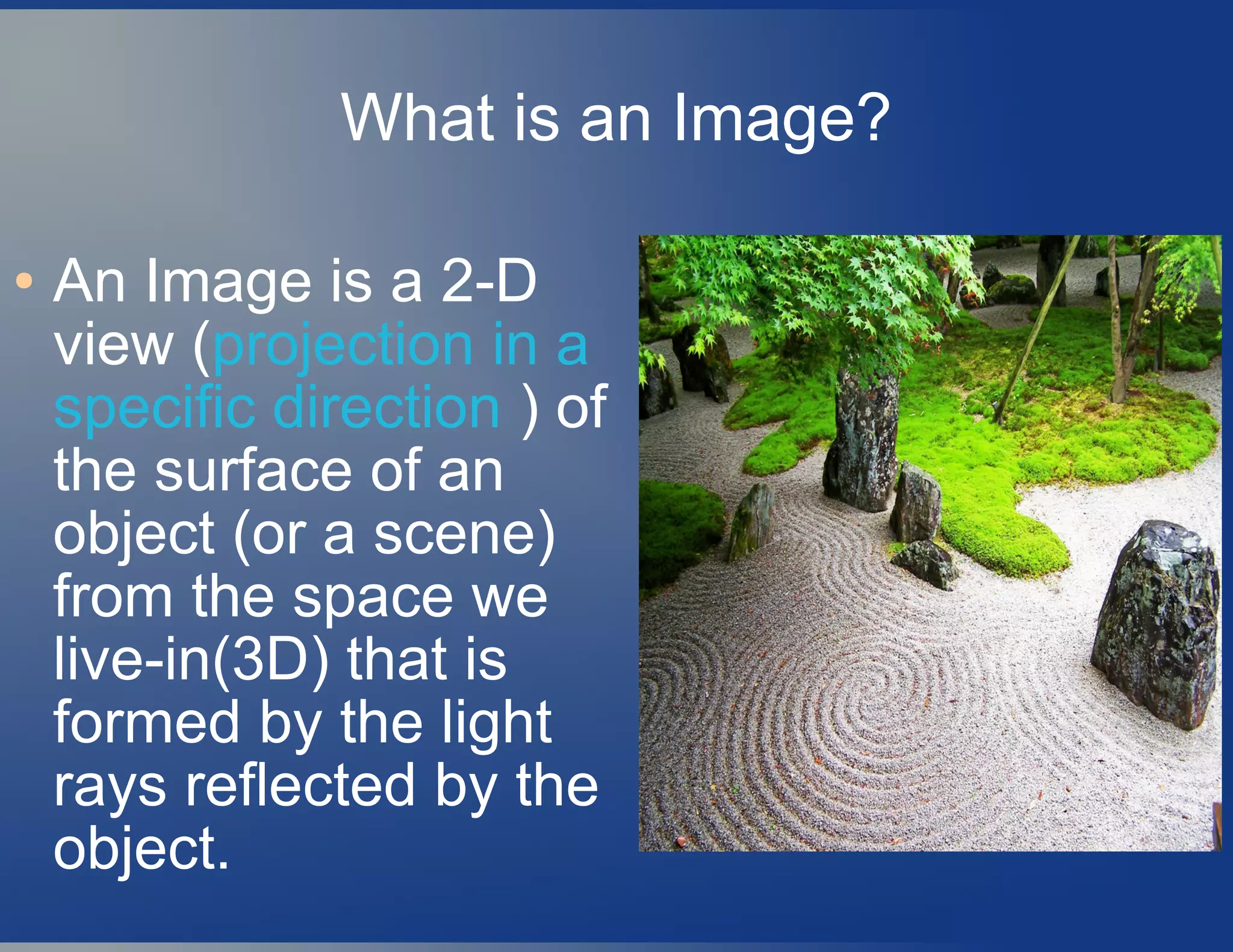 What is an Image?
● An Image is a 2-D
view (projection in a
specific direction ) of
the surface of an
object (or a scene)
from the space we
live-in(3D) that is
formed by the light
rays reflected by the
object.
 