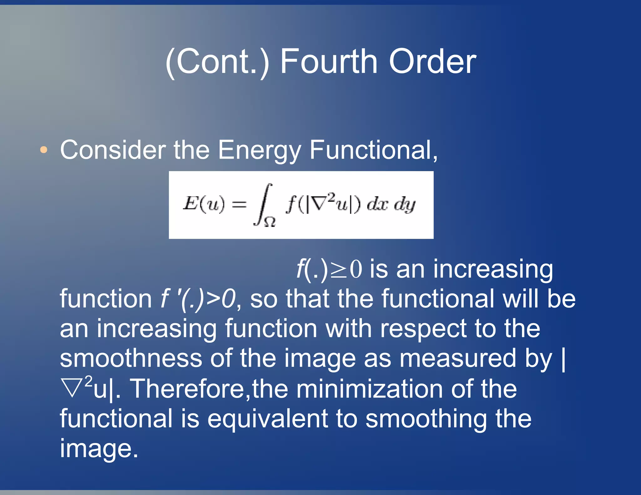 (Cont.) Fourth Order
● Consider the Energy Functional,
f(.)≥0 is an increasing
function f '(.)>0, so that the functional will be
an increasing function with respect to the
smoothness of the image as measured by |
▽2
u|. Therefore,the minimization of the
functional is equivalent to smoothing the
image.
 