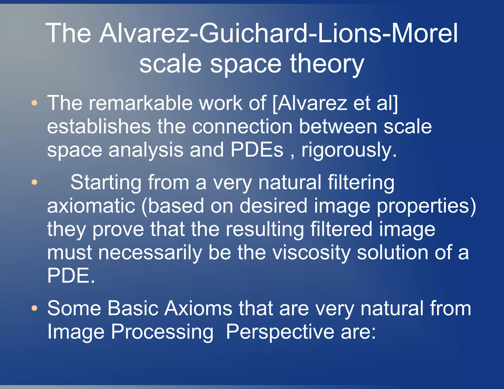 The Alvarez-Guichard-Lions-Morel
scale space theory
● The remarkable work of [Alvarez et al]
establishes the connection between scale
space analysis and PDEs , rigorously.
● Starting from a very natural filtering
axiomatic (based on desired image properties)
they prove that the resulting filtered image
must necessarily be the viscosity solution of a
PDE.
● Some Basic Axioms that are very natural from
Image Processing Perspective are:
 