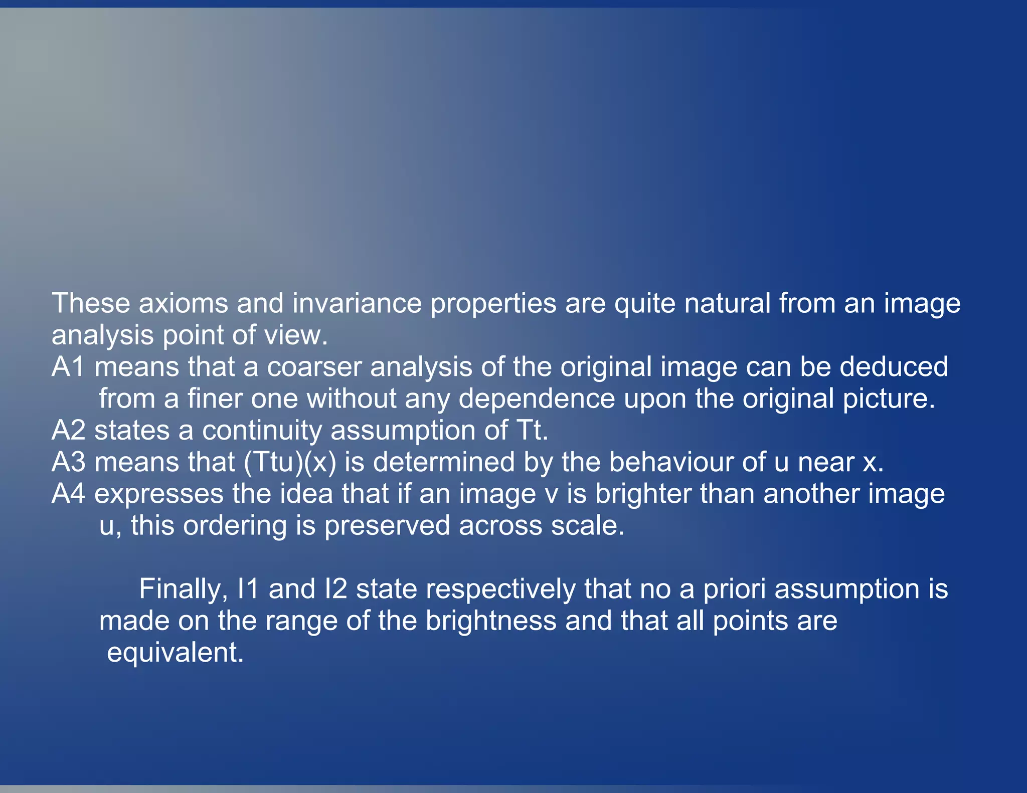 These axioms and invariance properties are quite natural from an image
analysis point of view.
A1 means that a coarser analysis of the original image can be deduced
from a finer one without any dependence upon the original picture.
A2 states a continuity assumption of Tt.
A3 means that (Ttu)(x) is determined by the behaviour of u near x.
A4 expresses the idea that if an image v is brighter than another image
u, this ordering is preserved across scale.
Finally, I1 and I2 state respectively that no a priori assumption is
made on the range of the brightness and that all points are
equivalent.
 