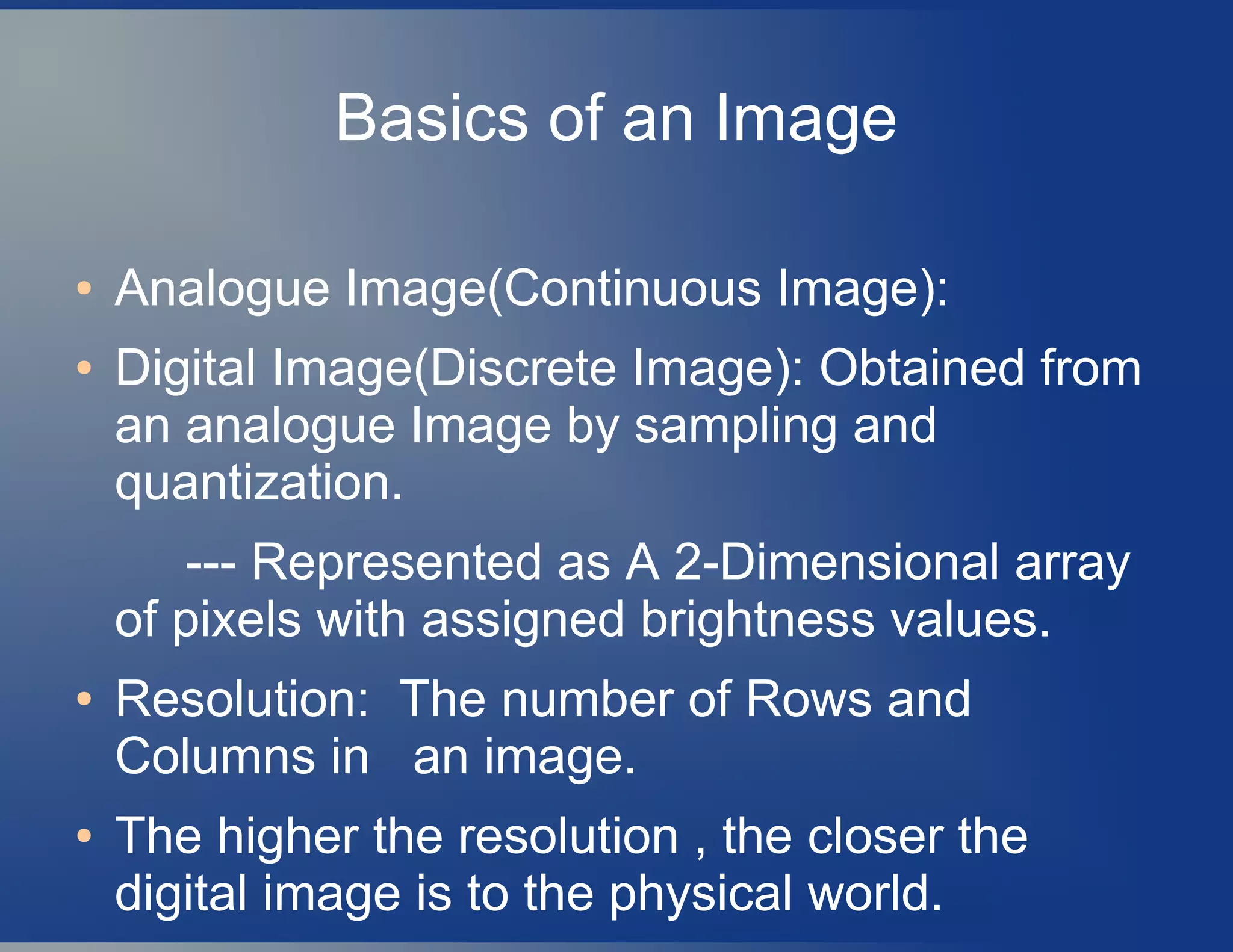 Basics of an Image
● Analogue Image(Continuous Image):
● Digital Image(Discrete Image): Obtained from
an analogue Image by sampling and
quantization.
--- Represented as A 2-Dimensional array
of pixels with assigned brightness values.
● Resolution: The number of Rows and
Columns in an image.
● The higher the resolution , the closer the
digital image is to the physical world.
 
