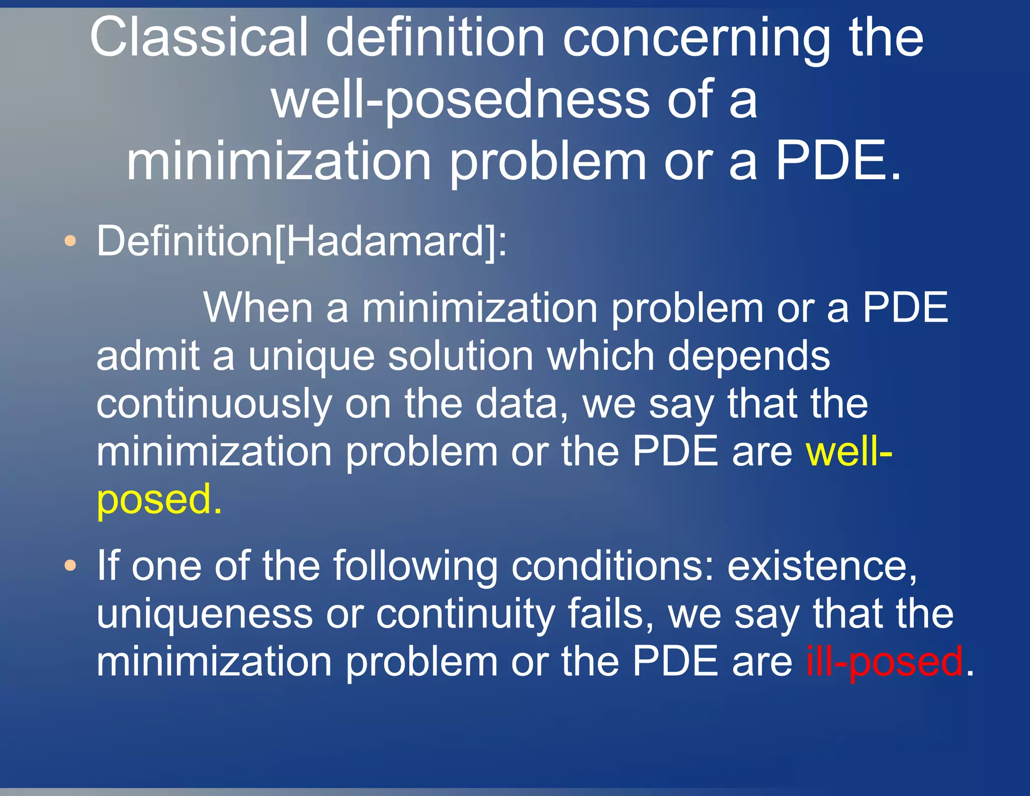 Classical definition concerning the
well-posedness of a
minimization problem or a PDE.
● Definition[Hadamard]:
When a minimization problem or a PDE
admit a unique solution which depends
continuously on the data, we say that the
minimization problem or the PDE are well-
posed.
● If one of the following conditions: existence,
uniqueness or continuity fails, we say that the
minimization problem or the PDE are ill-posed.
 