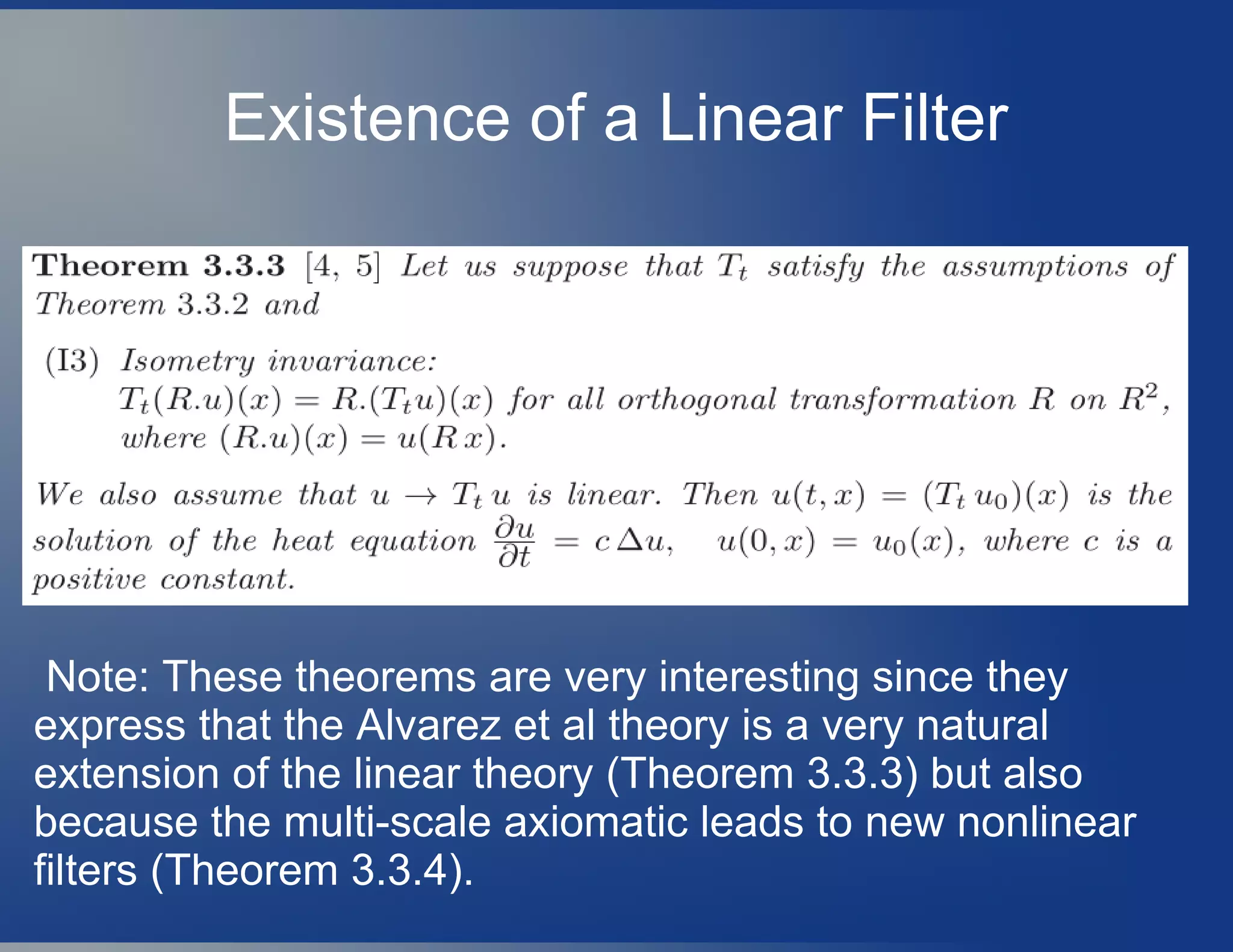 Existence of a Linear Filter
Note: These theorems are very interesting since they
express that the Alvarez et al theory is a very natural
extension of the linear theory (Theorem 3.3.3) but also
because the multi-scale axiomatic leads to new nonlinear
filters (Theorem 3.3.4).
 