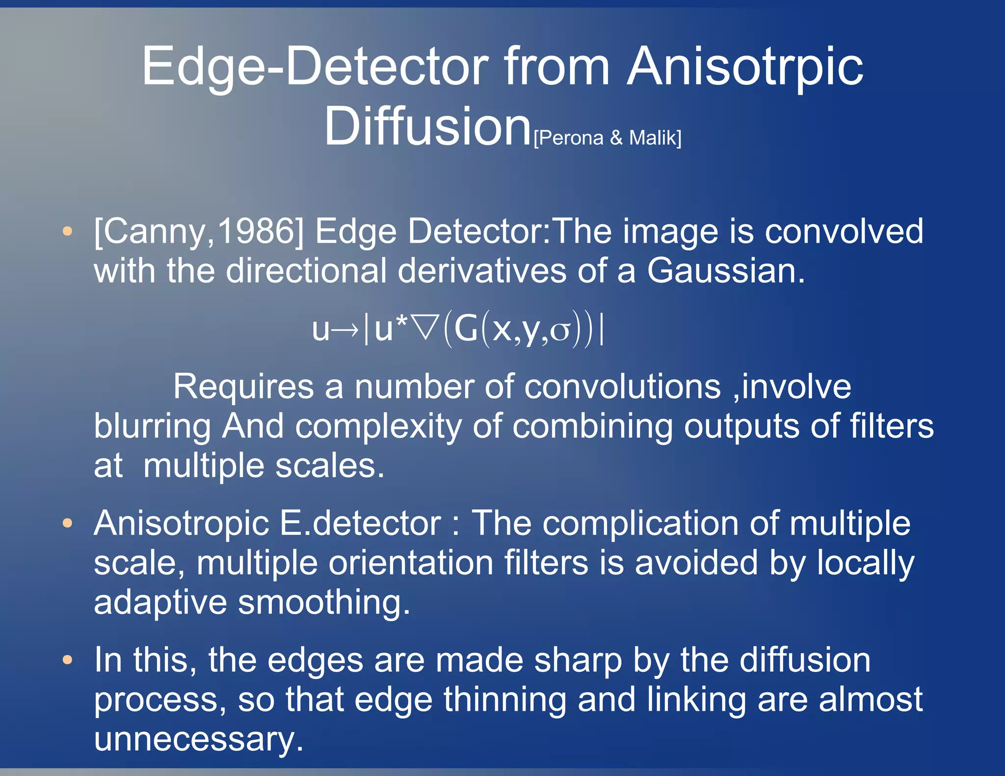 Edge-Detector from Anisotrpic
Diffusion[Perona & Malik]
● [Canny,1986] Edge Detector:The image is convolved
with the directional derivatives of a Gaussian.
u→ *▽( ( , ,σ))|u G x y |
Requires a number of convolutions ,involve
blurring And complexity of combining outputs of filters
at multiple scales.
● Anisotropic E.detector : The complication of multiple
scale, multiple orientation filters is avoided by locally
adaptive smoothing.
● In this, the edges are made sharp by the diffusion
process, so that edge thinning and linking are almost
unnecessary.
 