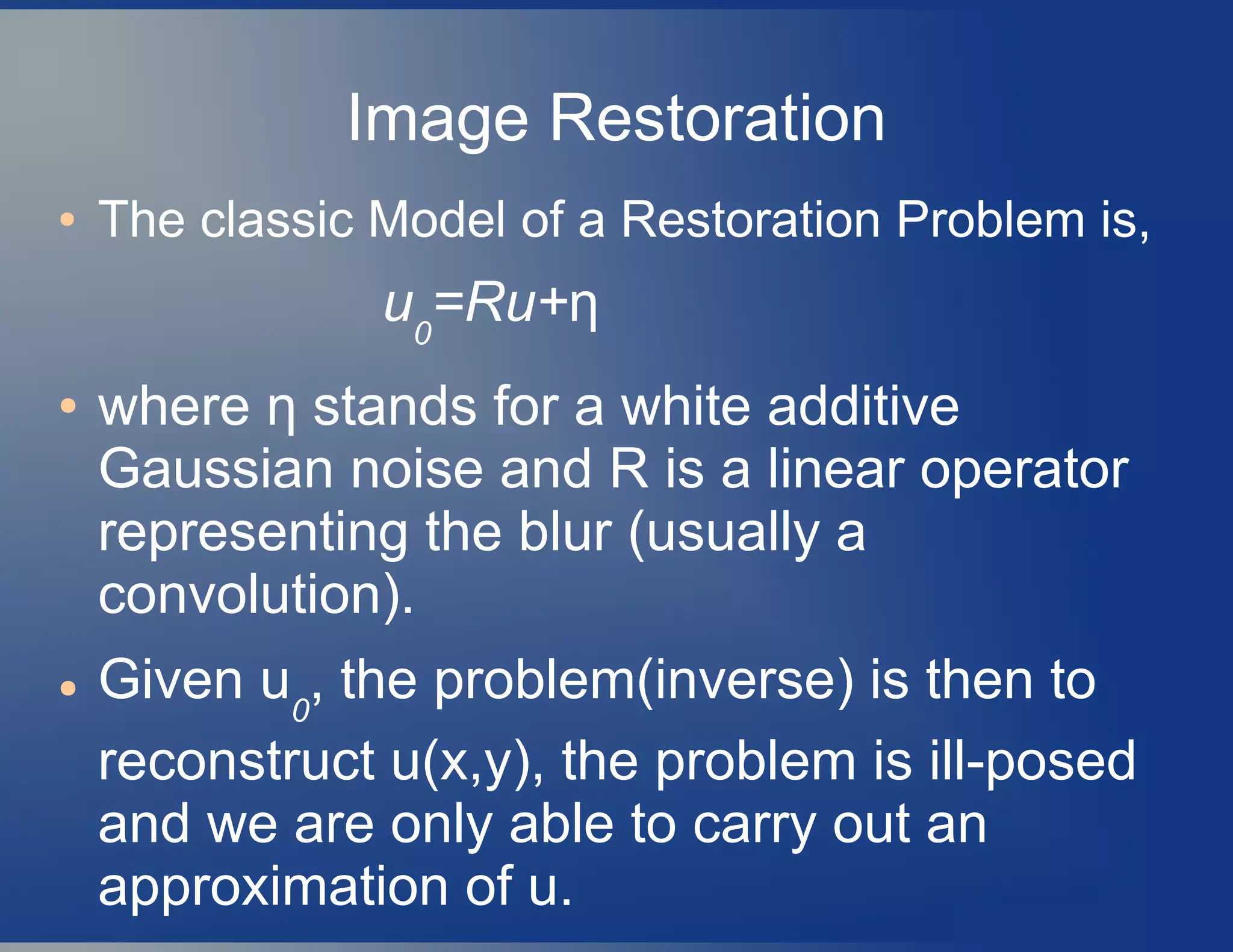 Image Restoration
● The classic Model of a Restoration Problem is,
u0
=Ru+η
● where η stands for a white additive
Gaussian noise and R is a linear operator
representing the blur (usually a
convolution).
● Given u0
, the problem(inverse) is then to
reconstruct u(x,y), the problem is ill-posed
and we are only able to carry out an
approximation of u.
 