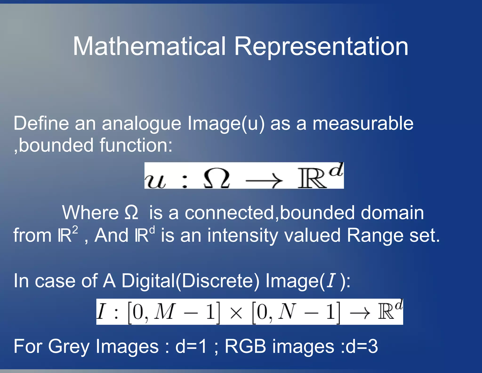 Mathematical Representation
Define an analogue Image(u) as a measurable
,bounded function:
Where Ω is a connected,bounded domain
from ℝ2
, And ℝd
is an intensity valued Range set.
In case of A Digital(Discrete) Image(I ):
For Grey Images : d=1 ; RGB images :d=3
 