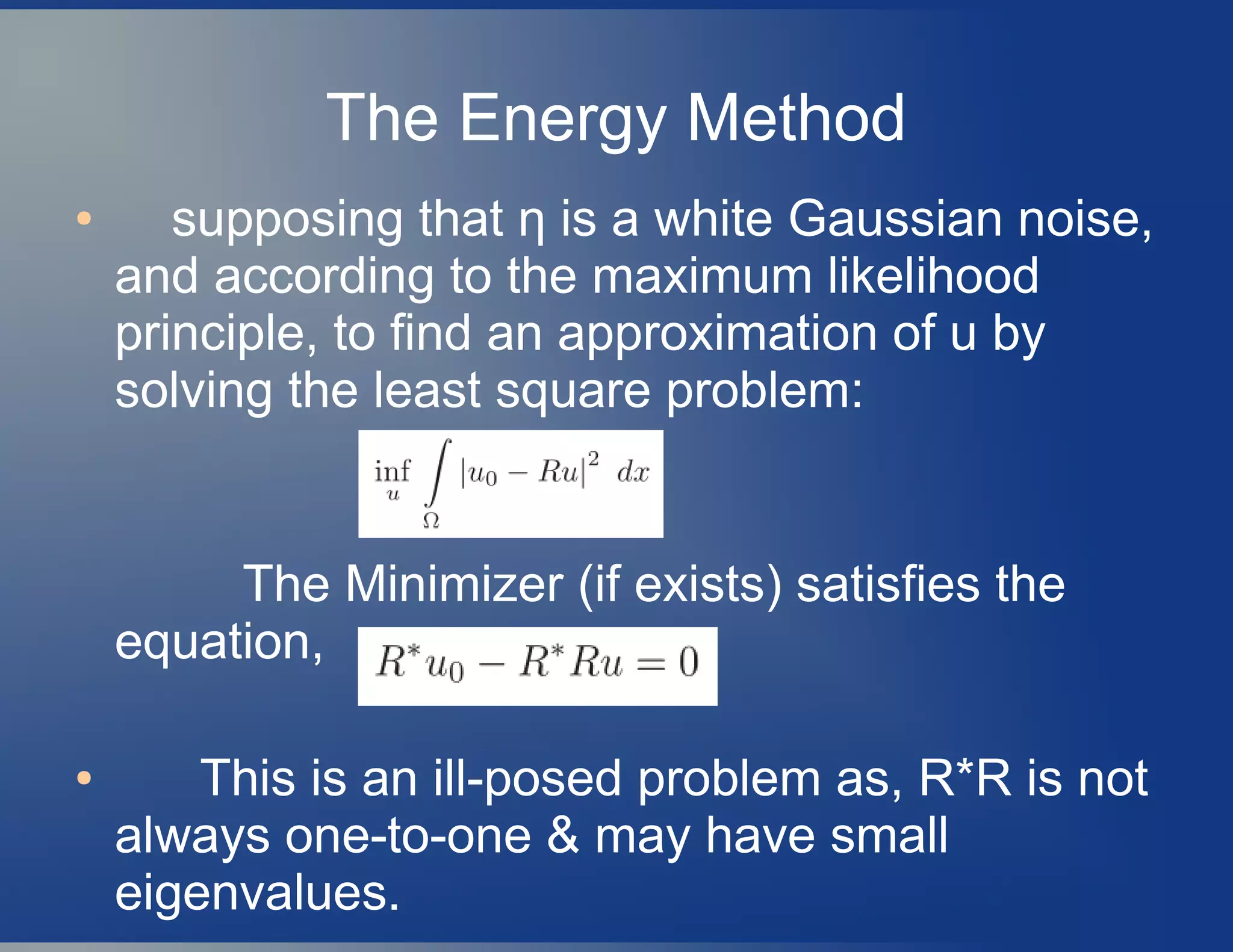 The Energy Method
● supposing that η is a white Gaussian noise,
and according to the maximum likelihood
principle, to find an approximation of u by
solving the least square problem:
The Minimizer (if exists) satisfies the
equation,
● This is an ill-posed problem as, R*R is not
always one-to-one & may have small
eigenvalues.
 