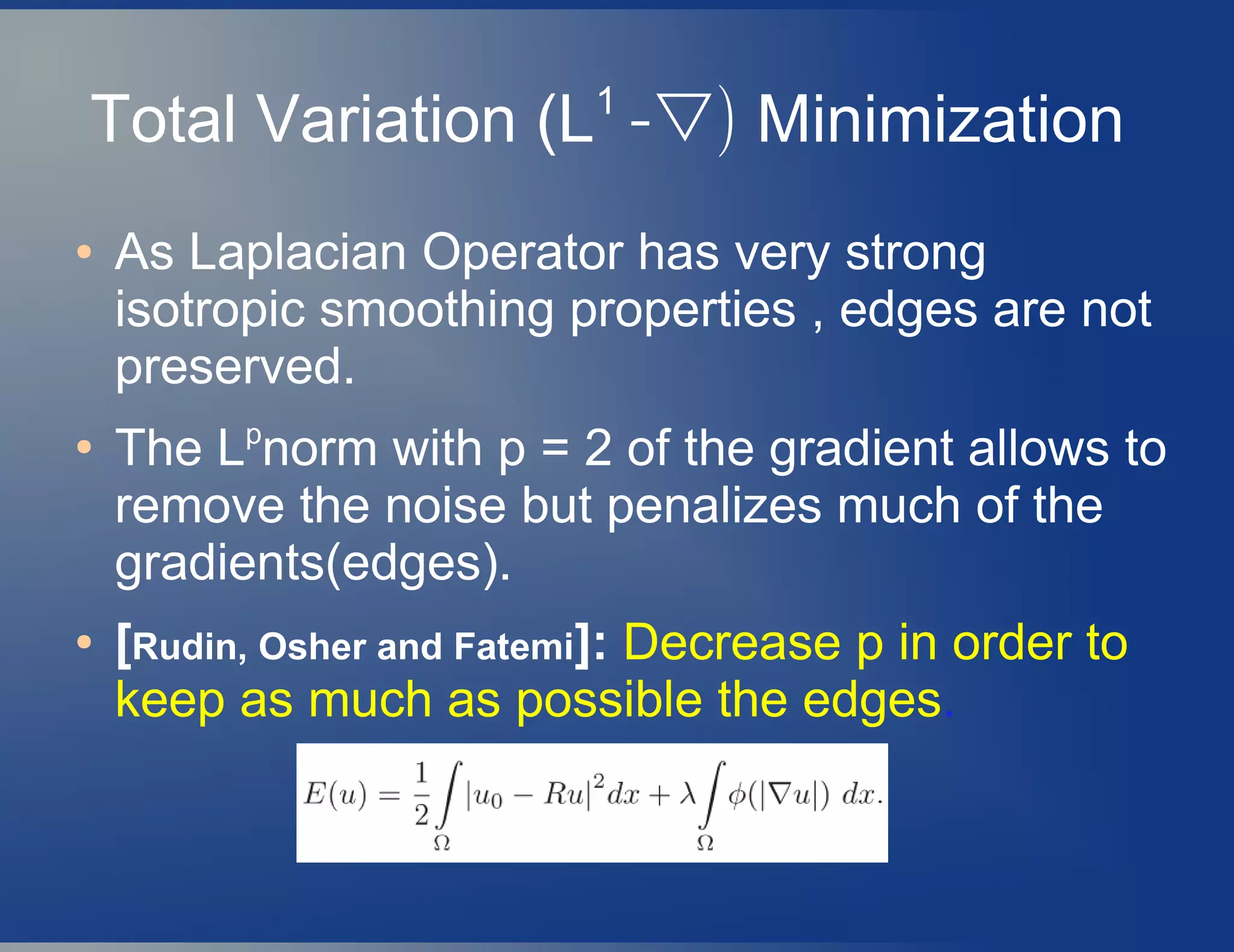 Total Variation (L1
-▽) Minimization
● As Laplacian Operator has very strong
isotropic smoothing properties , edges are not
preserved.
●
The Lp
norm with p = 2 of the gradient allows to
remove the noise but penalizes much of the
gradients(edges).
● [Rudin, Osher and Fatemi]: Decrease p in order to
keep as much as possible the edges.
 