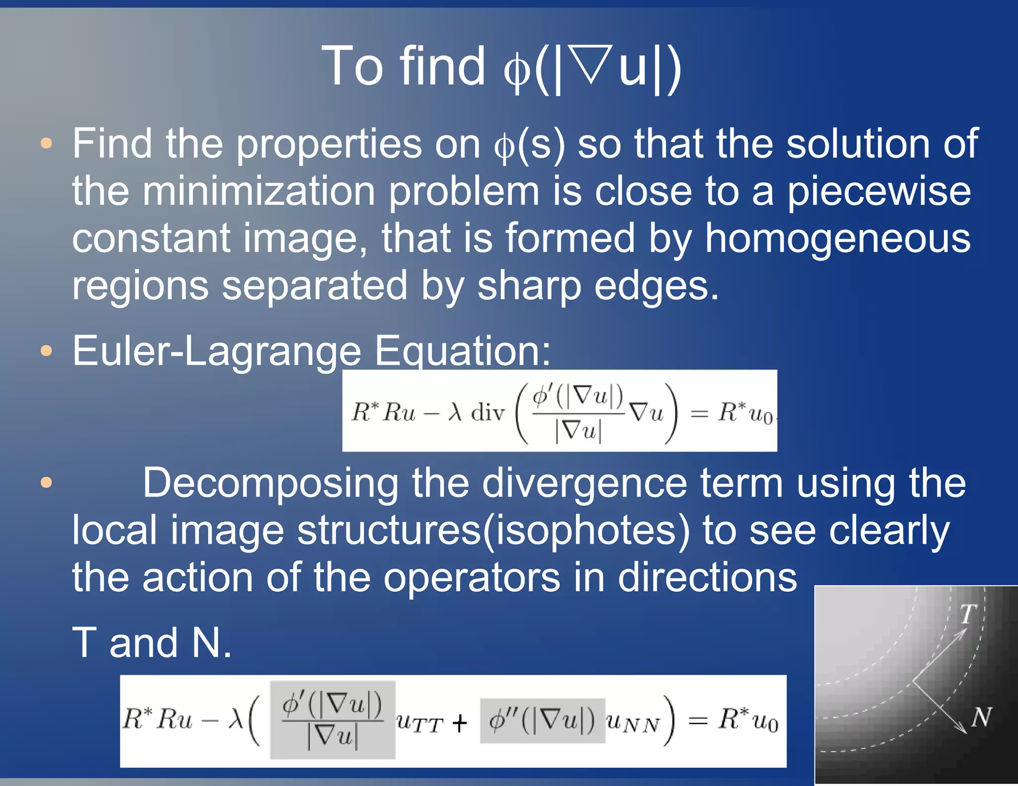 To find ϕ(|▽u|)
● Find the properties on ϕ(s) so that the solution of
the minimization problem is close to a piecewise
constant image, that is formed by homogeneous
regions separated by sharp edges.
● Euler-Lagrange Equation:
● Decomposing the divergence term using the
local image structures(isophotes) to see clearly
the action of the operators in directions
T and N.
 