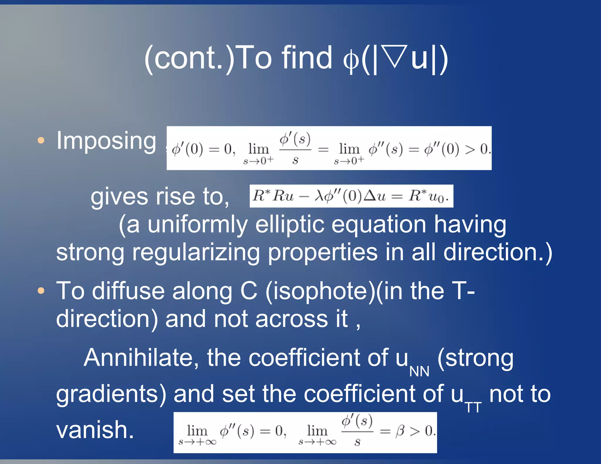 (cont.)To find ϕ(|▽u|)
● Imposing ,
gives rise to,
(a uniformly elliptic equation having
strong regularizing properties in all direction.)
● To diffuse along C (isophote)(in the T-
direction) and not across it ,
Annihilate, the coefficient of uNN
(strong
gradients) and set the coefficient of uTT
not to
vanish.
 