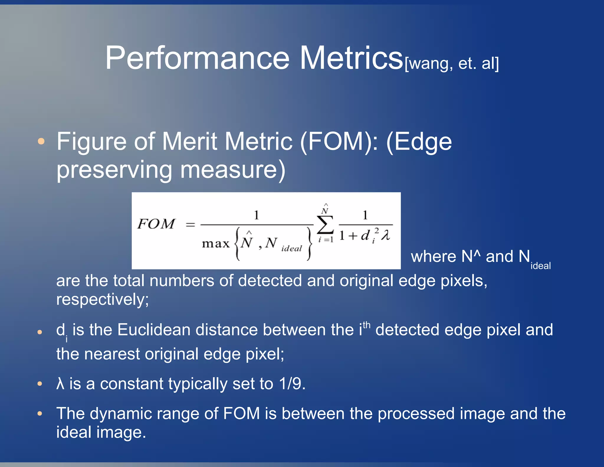 Performance Metrics[wang, et. al]
● Figure of Merit Metric (FOM): (Edge
preserving measure)
where N^ and Nideal
are the total numbers of detected and original edge pixels,
respectively;
● di
is the Euclidean distance between the ith
detected edge pixel and
the nearest original edge pixel;
● λ is a constant typically set to 1/9.
● The dynamic range of FOM is between the processed image and the
ideal image.
 