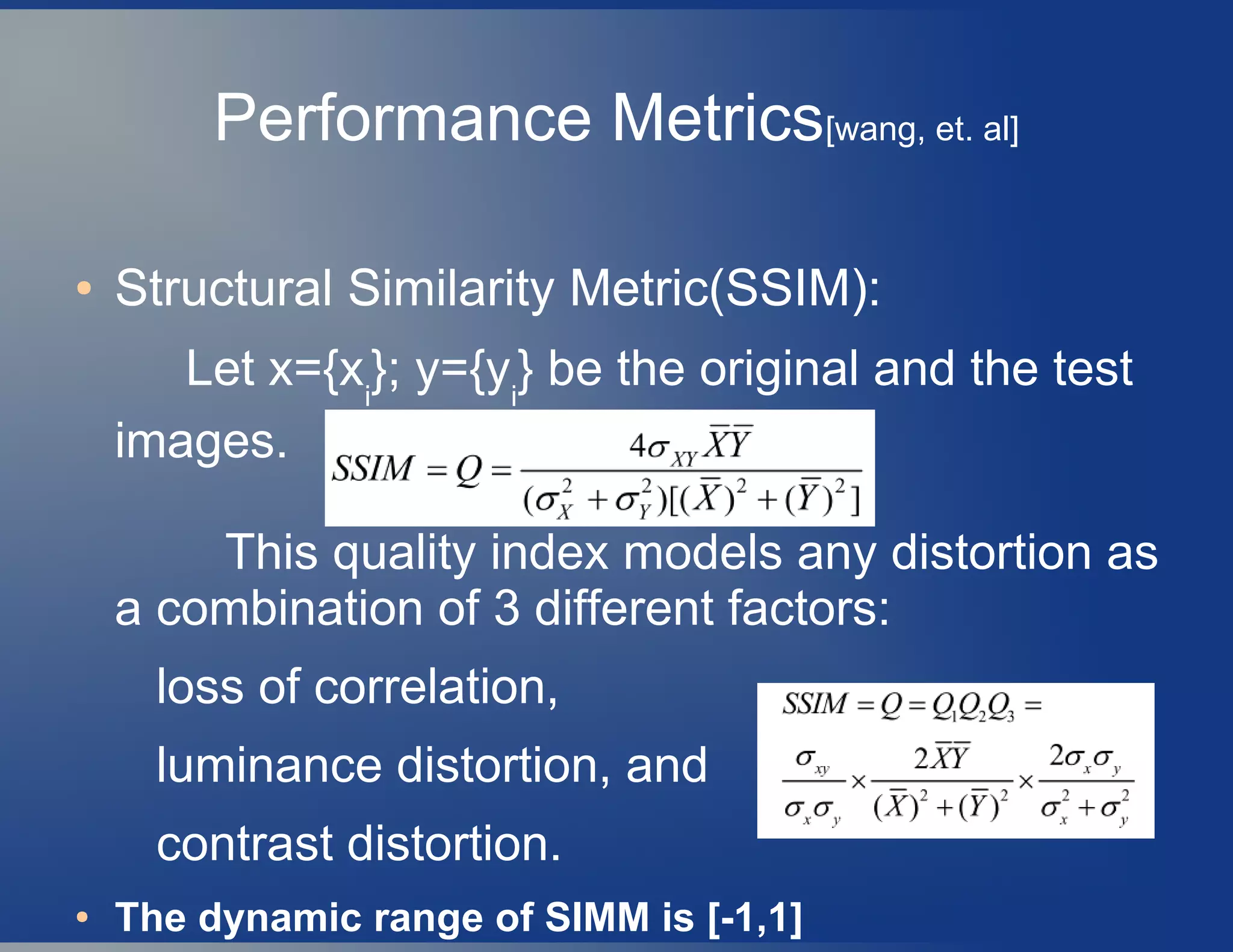 Performance Metrics[wang, et. al]
● Structural Similarity Metric(SSIM):
Let x={xi
}; y={yi
} be the original and the test
images.
This quality index models any distortion as
a combination of 3 different factors:
loss of correlation,
luminance distortion, and
contrast distortion.
● The dynamic range of SIMM is [-1,1]
 