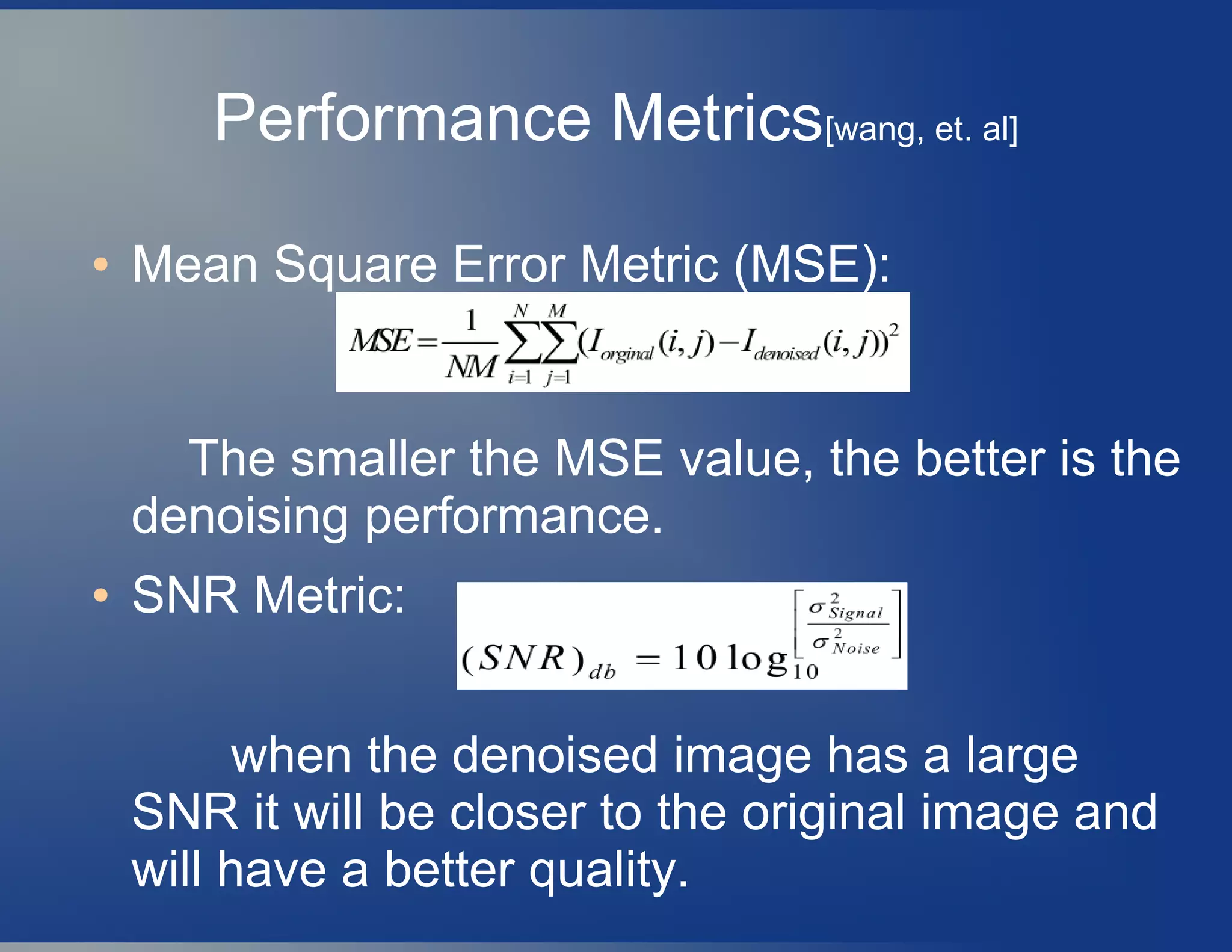 Performance Metrics[wang, et. al]
● Mean Square Error Metric (MSE):
The smaller the MSE value, the better is the
denoising performance.
● SNR Metric:
when the denoised image has a large
SNR it will be closer to the original image and
will have a better quality.
 