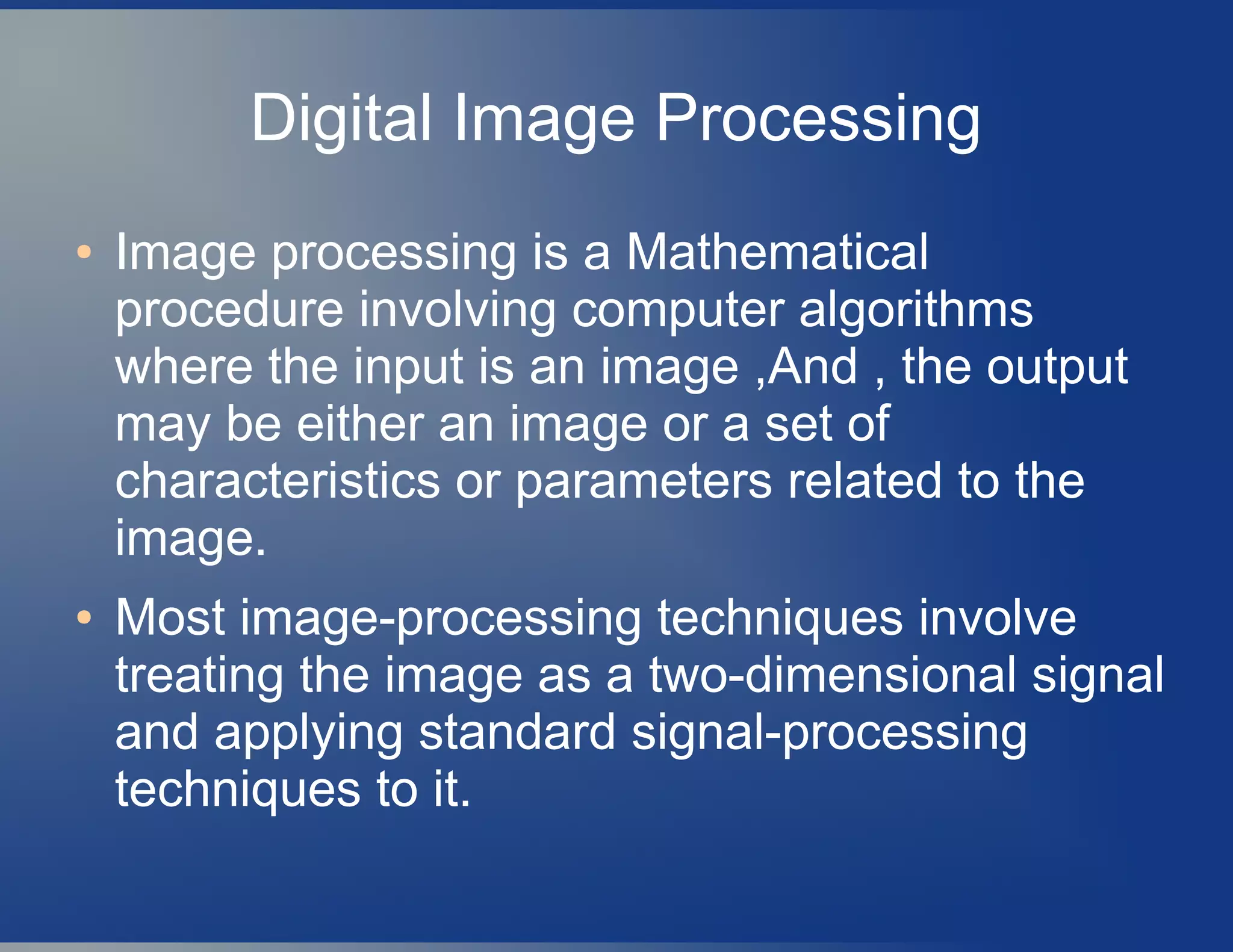 Digital Image Processing
● Image processing is a Mathematical
procedure involving computer algorithms
where the input is an image ,And , the output
may be either an image or a set of
characteristics or parameters related to the
image.
● Most image-processing techniques involve
treating the image as a two-dimensional signal
and applying standard signal-processing
techniques to it.
 