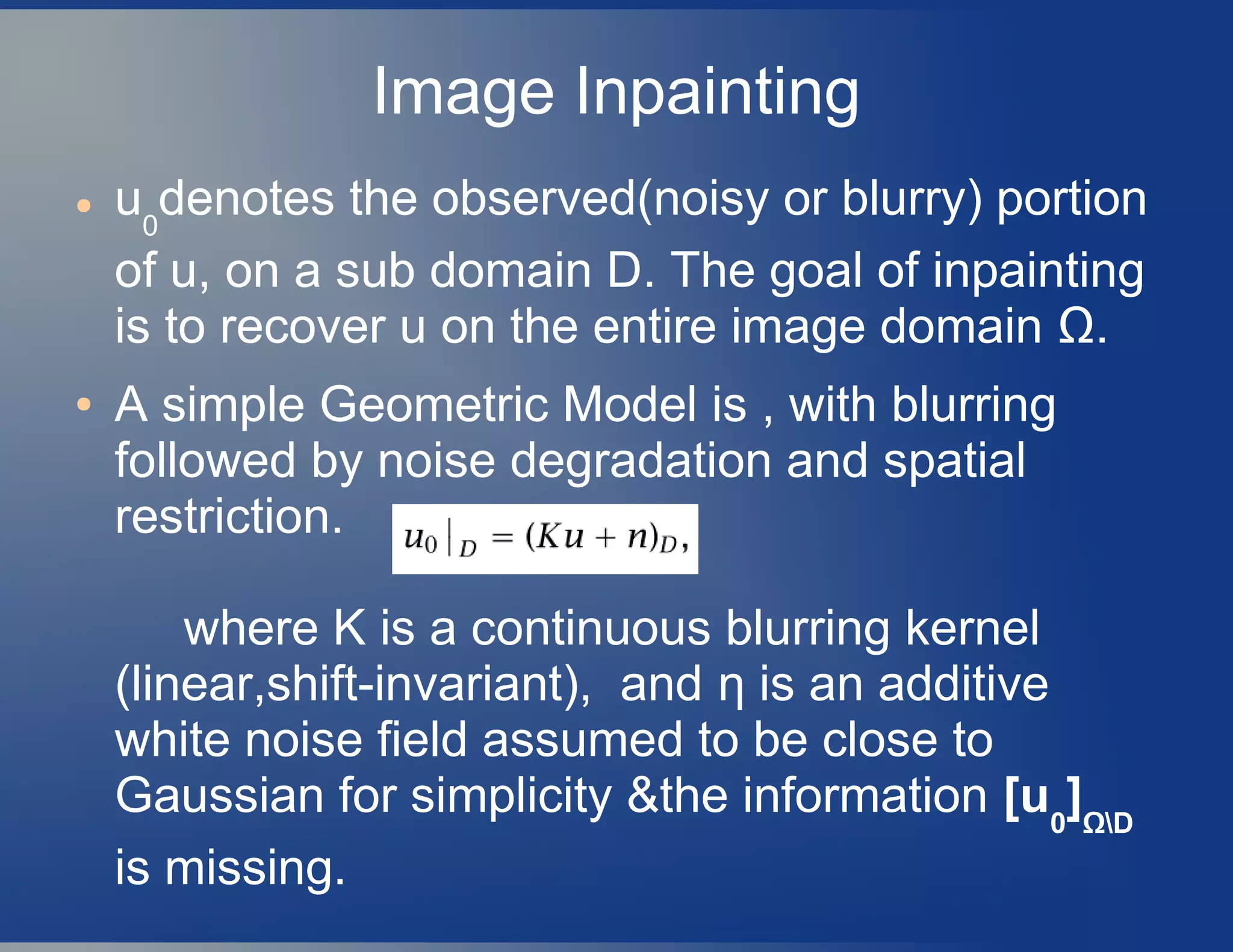 Image Inpainting
● u0
denotes the observed(noisy or blurry) portion
of u, on a sub domain D. The goal of inpainting
is to recover u on the entire image domain Ω.
● A simple Geometric Model is , with blurring
followed by noise degradation and spatial
restriction.
where K is a continuous blurring kernel
(linear,shift-invariant), and η is an additive
white noise field assumed to be close to
Gaussian for simplicity &the information [u0
]ΩD
is missing.
 
