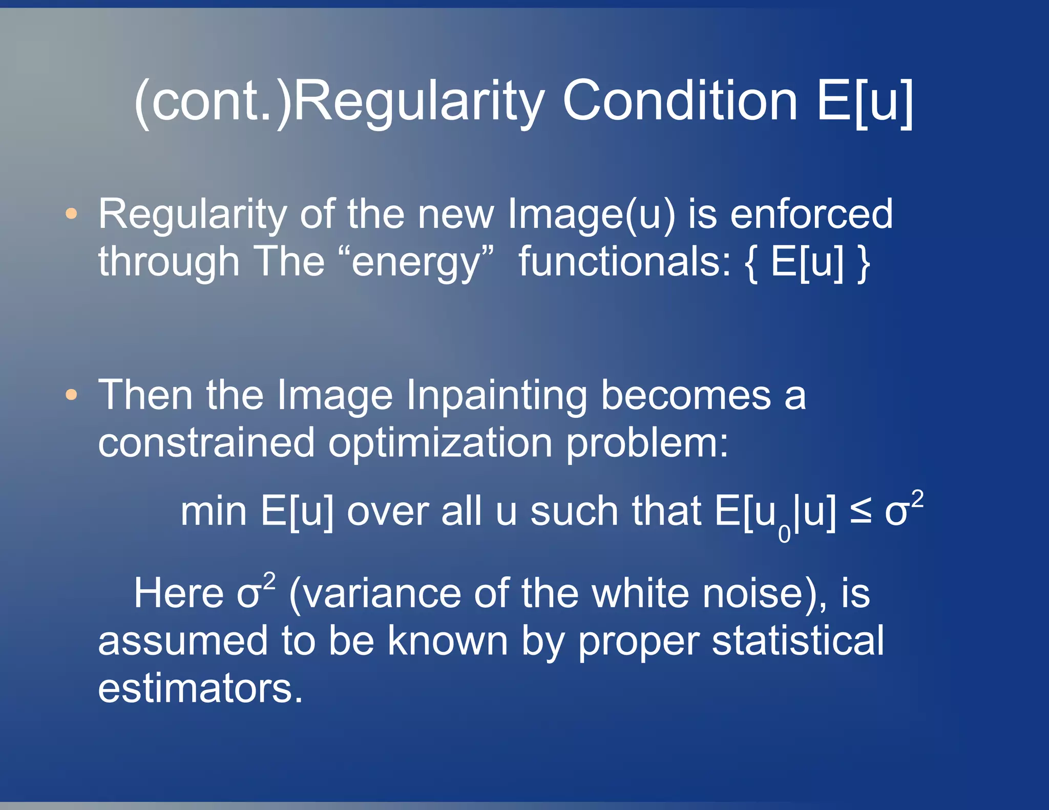 (cont.)Regularity Condition E[u]
● Regularity of the new Image(u) is enforced
through The “energy” functionals: { E[u] }
● Then the Image Inpainting becomes a
constrained optimization problem:
min E[u] over all u such that E[u0
|u] ≤ σ2
Here σ2
(variance of the white noise), is
assumed to be known by proper statistical
estimators.
 