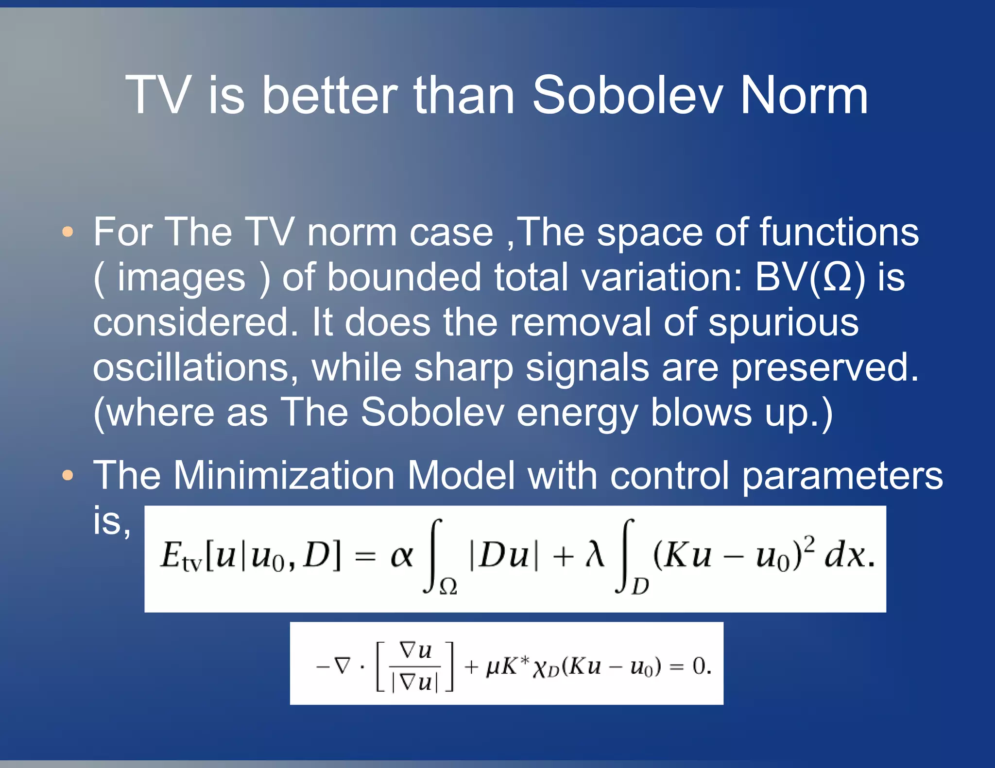 TV is better than Sobolev Norm
● For The TV norm case ,The space of functions
( images ) of bounded total variation: BV(Ω) is
considered. It does the removal of spurious
oscillations, while sharp signals are preserved.
(where as The Sobolev energy blows up.)
● The Minimization Model with control parameters
is,
 
