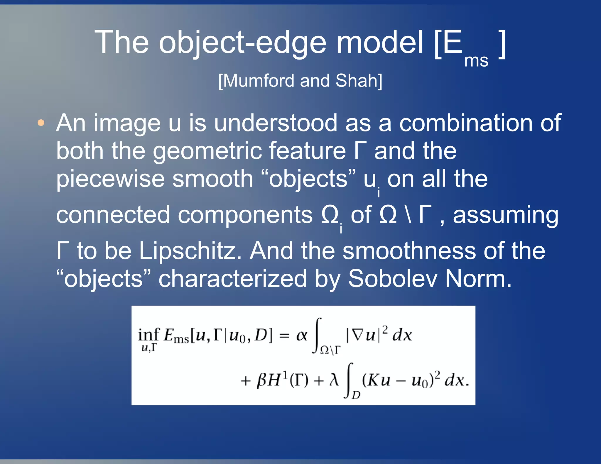 The object-edge model [Ems
]
[Mumford and Shah]
● An image u is understood as a combination of
both the geometric feature Γ and the
piecewise smooth “objects” ui
on all the
connected components Ωi
of Ω  Γ , assuming
Γ to be Lipschitz. And the smoothness of the
“objects” characterized by Sobolev Norm.
 