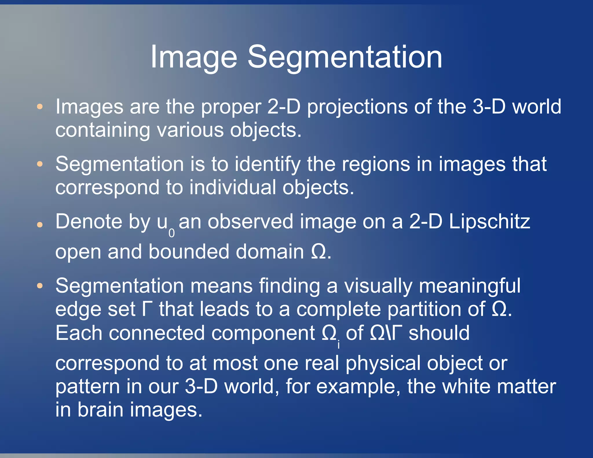 Image Segmentation
● Images are the proper 2-D projections of the 3-D world
containing various objects.
● Segmentation is to identify the regions in images that
correspond to individual objects.
● Denote by u0
an observed image on a 2-D Lipschitz
open and bounded domain Ω.
● Segmentation means finding a visually meaningful
edge set Γ that leads to a complete partition of Ω.
Each connected component Ωi
of ΩΓ should
correspond to at most one real physical object or
pattern in our 3-D world, for example, the white matter
in brain images.
 