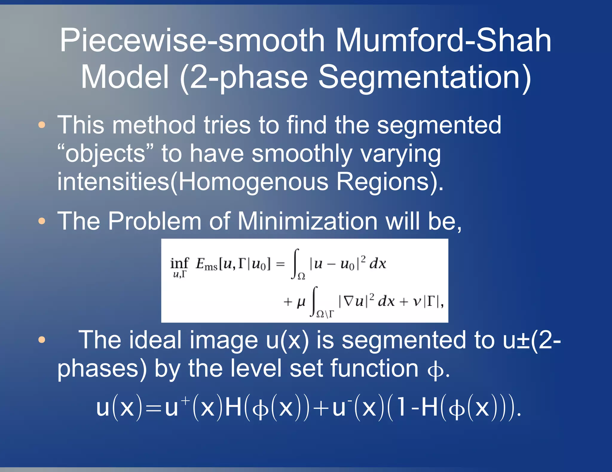 Piecewise-smooth Mumford-Shah
Model (2-phase Segmentation)
● This method tries to find the segmented
“objects” to have smoothly varying
intensities(Homogenous Regions).
● The Problem of Minimization will be,
● The ideal image u(x) is segmented to u±(2-
phases) by the level set function .
( )=u x u+
( ) (x H ( ))+x u-
( )( - (x 1 H ( ))).x
 
