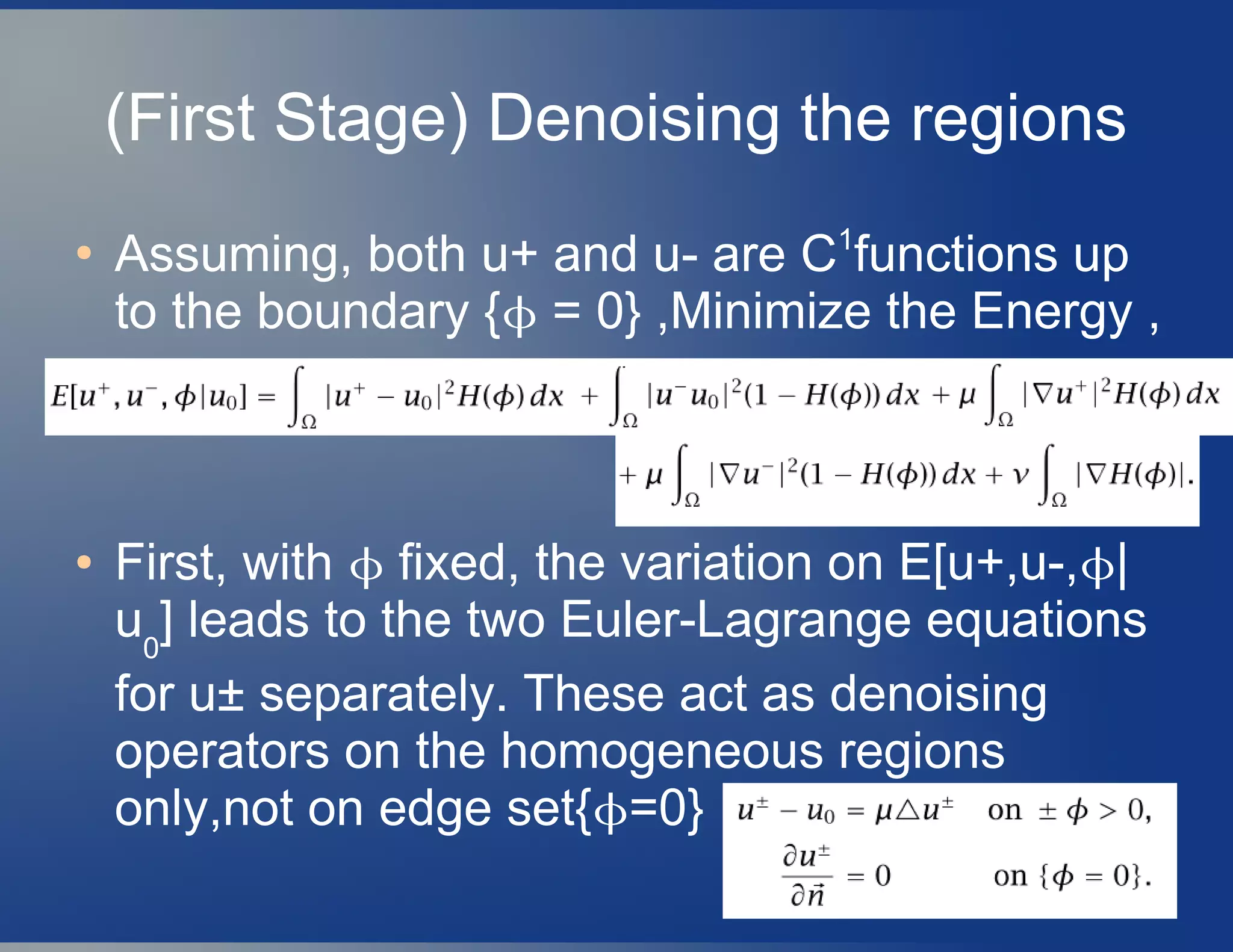 (First Stage) Denoising the regions
●
Assuming, both u+ and u- are C1
functions up
to the boundary { = 0} ,Minimize the Energy ,
● First, with  fixed, the variation on E[u+,u-,|
u0
] leads to the two Euler-Lagrange equations
for u± separately. These act as denoising
operators on the homogeneous regions
only,not on edge set{=0}
 
