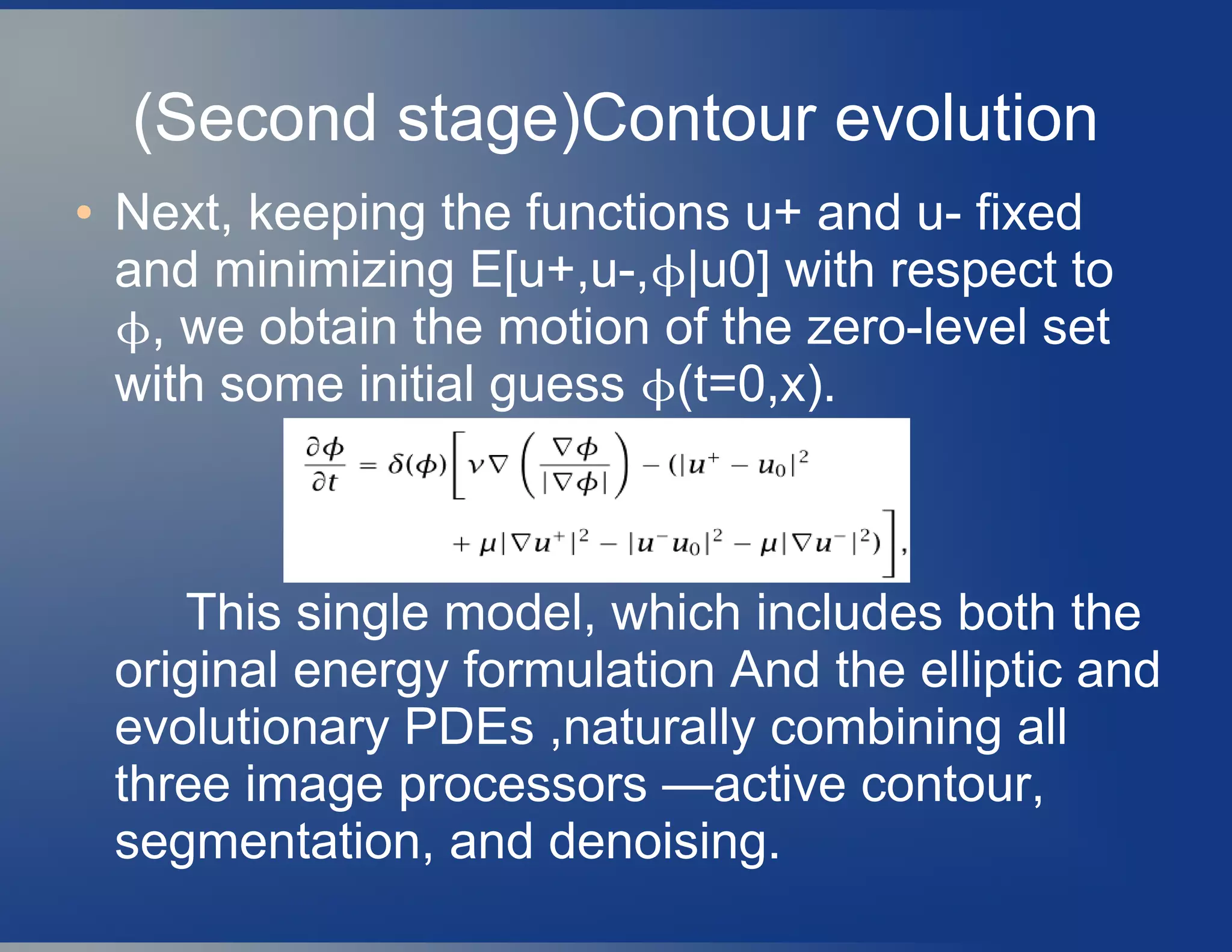 (Second stage)Contour evolution
● Next, keeping the functions u+ and u- fixed
and minimizing E[u+,u-,|u0] with respect to
, we obtain the motion of the zero-level set
with some initial guess (t=0,x).
This single model, which includes both the
original energy formulation And the elliptic and
evolutionary PDEs ,naturally combining all
three image processors —active contour,
segmentation, and denoising.
 
