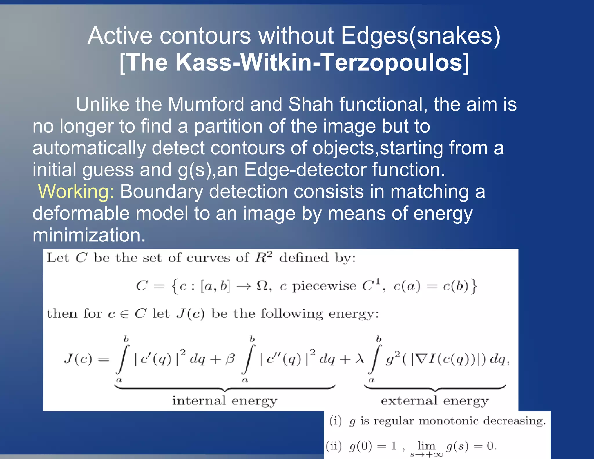 Active contours without Edges(snakes)
[The Kass-Witkin-Terzopoulos]
Unlike the Mumford and Shah functional, the aim is
no longer to find a partition of the image but to
automatically detect contours of objects,starting from a
initial guess and g(s),an Edge-detector function.
Working: Boundary detection consists in matching a
deformable model to an image by means of energy
minimization.
 