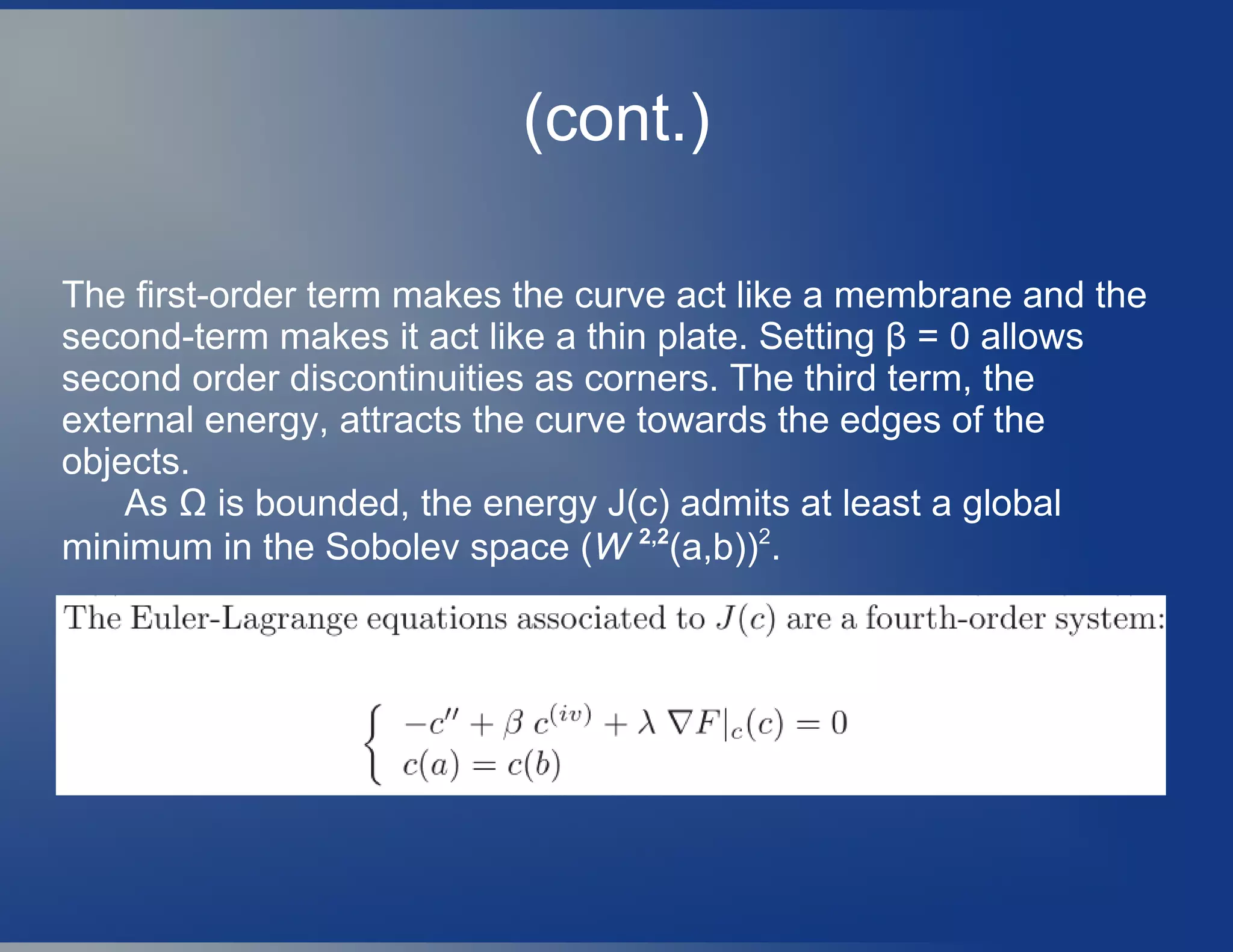 (cont.)
The first-order term makes the curve act like a membrane and the
second-term makes it act like a thin plate. Setting β = 0 allows
second order discontinuities as corners. The third term, the
external energy, attracts the curve towards the edges of the
objects.
As Ω is bounded, the energy J(c) admits at least a global
minimum in the Sobolev space (W 2,2
(a,b))2
.
 