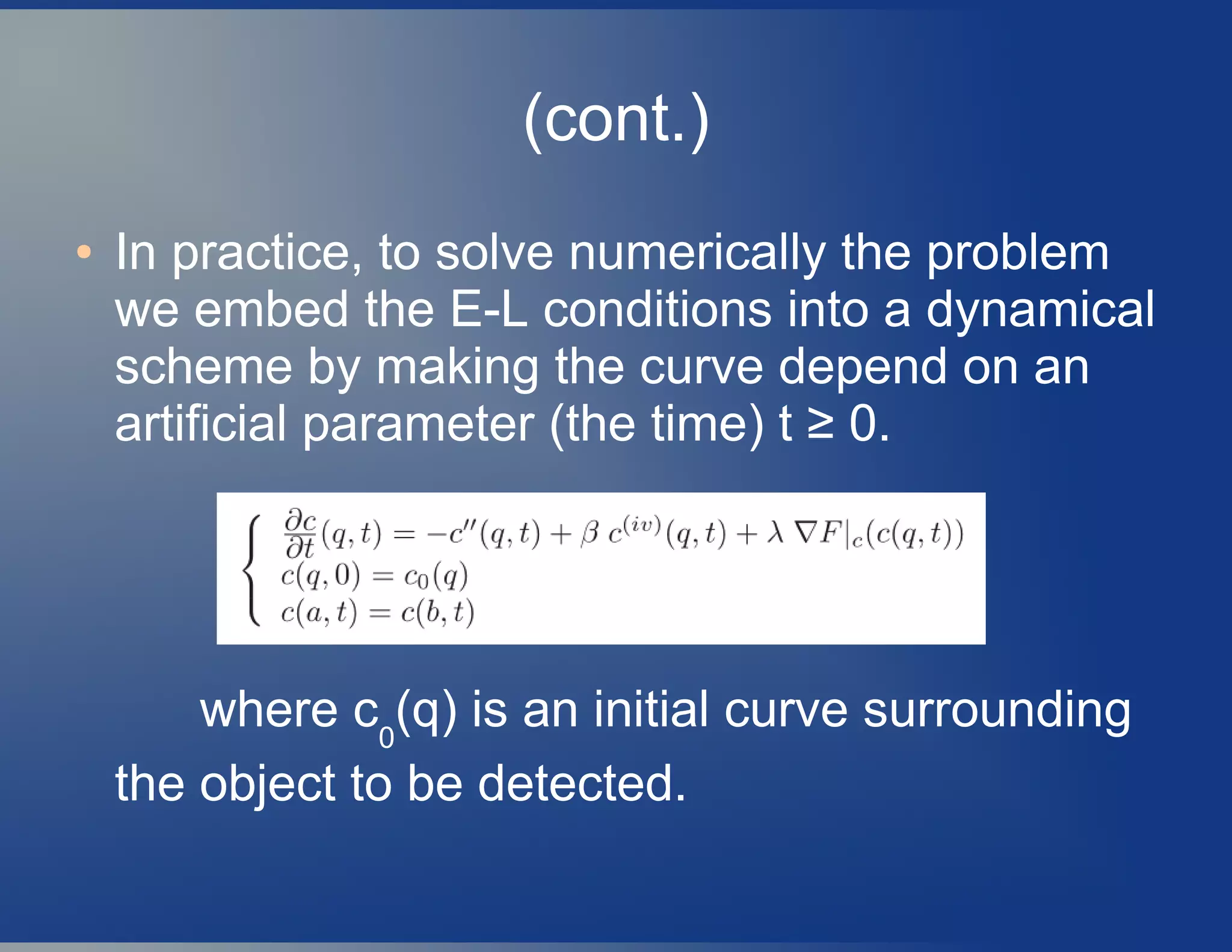 (cont.)
● In practice, to solve numerically the problem
we embed the E-L conditions into a dynamical
scheme by making the curve depend on an
artificial parameter (the time) t ≥ 0.
where c0
(q) is an initial curve surrounding
the object to be detected.
 