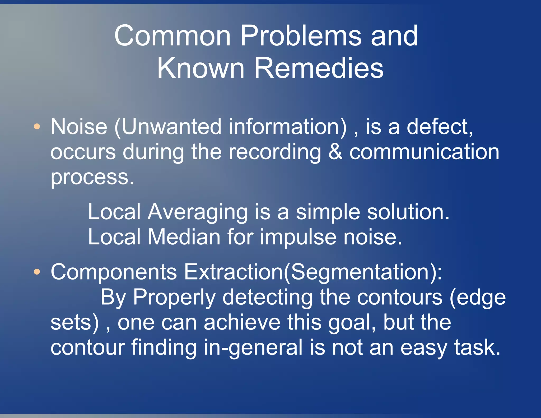 Common Problems and
Known Remedies
● Noise (Unwanted information) , is a defect,
occurs during the recording & communication
process.
Local Averaging is a simple solution.
Local Median for impulse noise.
● Components Extraction(Segmentation):
By Properly detecting the contours (edge
sets) , one can achieve this goal, but the
contour finding in-general is not an easy task.
 