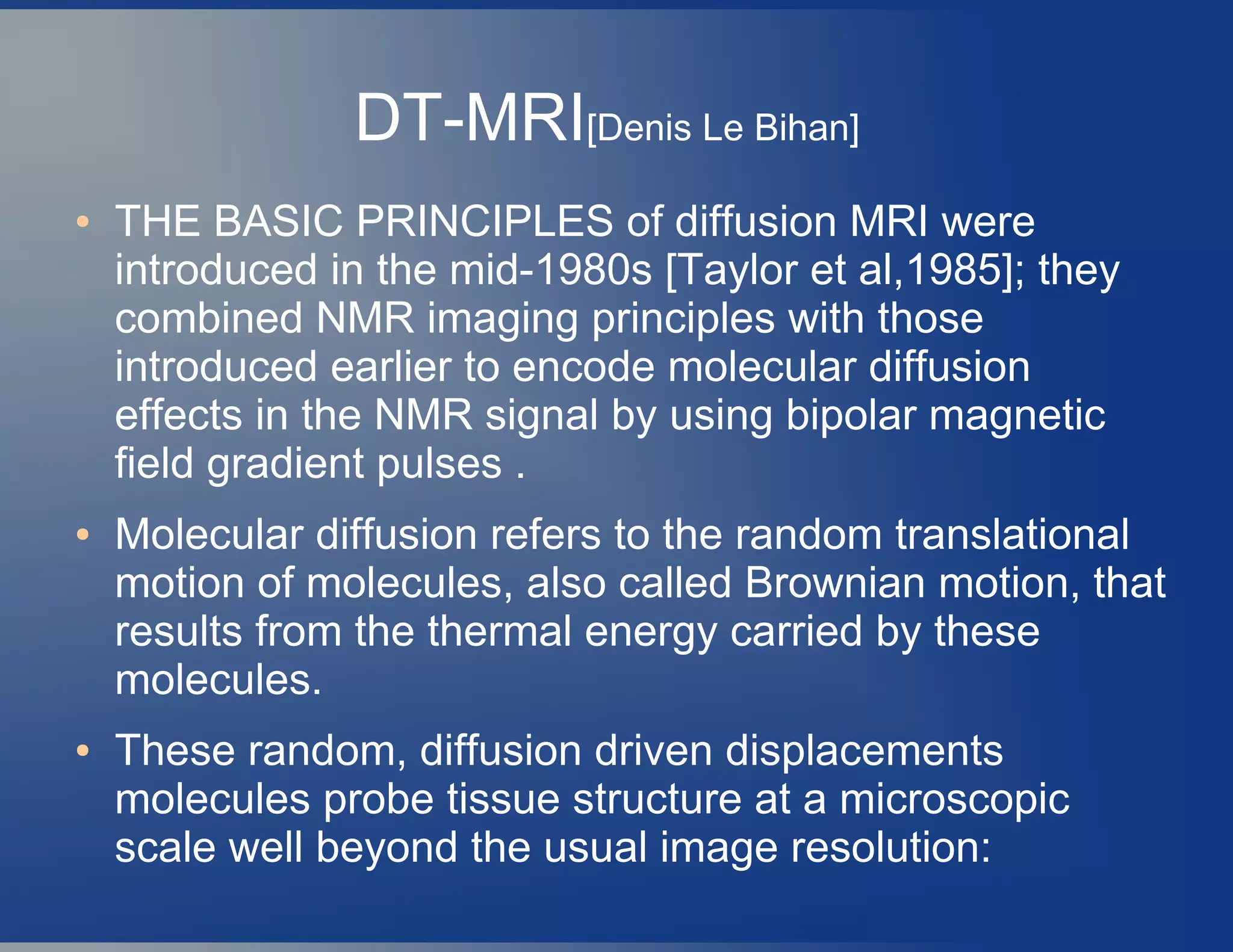 DT-MRI[Denis Le Bihan]
● THE BASIC PRINCIPLES of diffusion MRI were
introduced in the mid-1980s [Taylor et al,1985]; they
combined NMR imaging principles with those
introduced earlier to encode molecular diffusion
effects in the NMR signal by using bipolar magnetic
field gradient pulses .
● Molecular diffusion refers to the random translational
motion of molecules, also called Brownian motion, that
results from the thermal energy carried by these
molecules.
● These random, diffusion driven displacements
molecules probe tissue structure at a microscopic
scale well beyond the usual image resolution:
 
