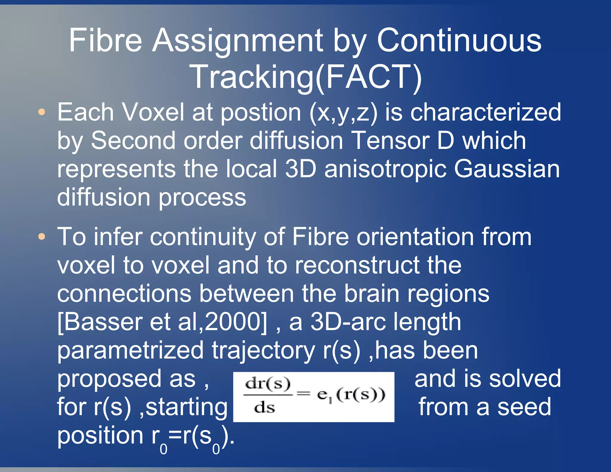Fibre Assignment by Continuous
Tracking(FACT)
● Each Voxel at postion (x,y,z) is characterized
by Second order diffusion Tensor D which
represents the local 3D anisotropic Gaussian
diffusion process
● To infer continuity of Fibre orientation from
voxel to voxel and to reconstruct the
connections between the brain regions
[Basser et al,2000] , a 3D-arc length
parametrized trajectory r(s) ,has been
proposed as , and is solved
for r(s) ,starting from a seed
position r0
=r(s0
).
 