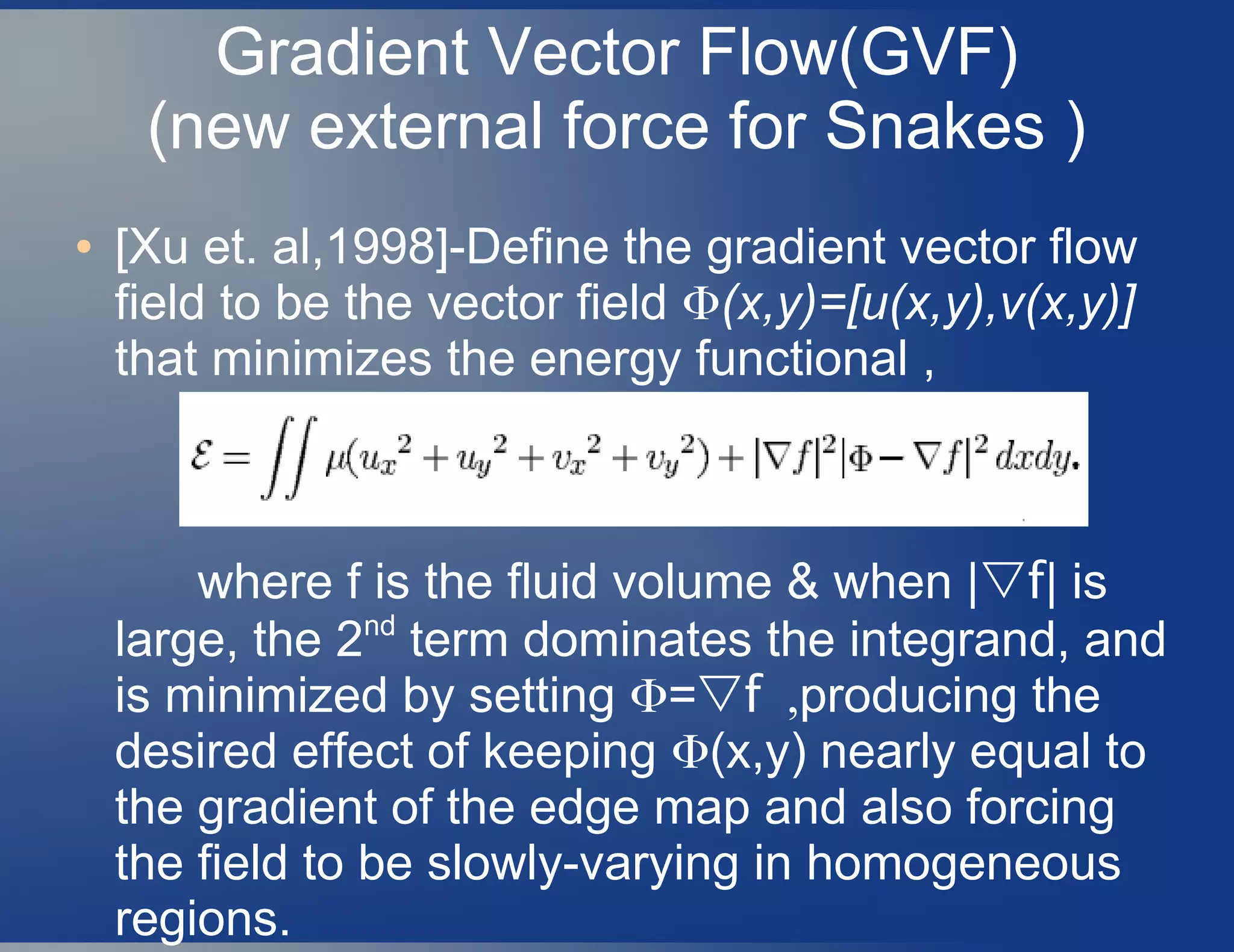 Gradient Vector Flow(GVF)
(new external force for Snakes )
● [Xu et. al,1998]-Define the gradient vector flow
field to be the vector field Φ(x,y)=[u(x,y),v(x,y)]
that minimizes the energy functional ,
where f is the fluid volume & when |▽f| is
large, the 2nd
term dominates the integrand, and
is minimized by setting Φ=▽ ,f producing the
desired effect of keeping Φ(x,y) nearly equal to
the gradient of the edge map and also forcing
the field to be slowly-varying in homogeneous
regions.
 