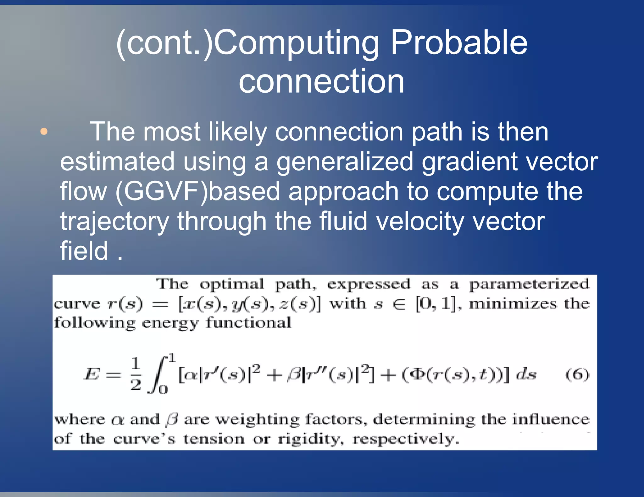 (cont.)Computing Probable
connection
● The most likely connection path is then
estimated using a generalized gradient vector
flow (GGVF)based approach to compute the
trajectory through the fluid velocity vector
field .
 