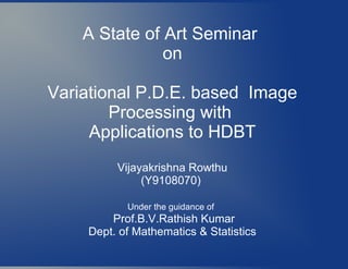 A State of Art Seminar
on
Variational P.D.E. based Image
Processing with
Applications to HDBT
Vijayakrishna Rowthu
(Y9108070)
Under the guidance of
Prof.B.V.Rathish Kumar
Dept. of Mathematics & Statistics
 