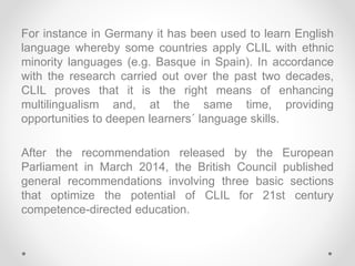 For instance in Germany it has been used to learn English
language whereby some countries apply CLIL with ethnic
minority ...