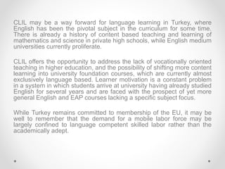 CLIL may be a way forward for language learning in Turkey, where
English has been the pivotal subject in the curriculum fo...