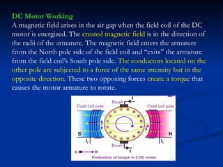 DC Motor Working
A magnetic field arises in the air gap when the field coil of the DC
motor is energized. The created magnetic field is in the direction of
the radii of the armature. The magnetic field enters the armature
from the North pole side of the field coil and “exits” the armature
from the field coil’s South pole side. The conductors located on the
other pole are subjected to a force of the same intensity but in the
opposite direction. These two opposing forces create a torque that
causes the motor armature to rotate.
 