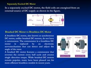 In a separately excited DC motor, the field coils are energised from an
external source of DC supply as shown in the figure.
Separately Excited DC Motor
Brushed DC Motor vs Brushless DC Motor
A brushless DC motor, also known as synchronous
DC motor, unlike brushed DC motors, do not have
a commutator. The commutator in a brushless DC
motor is replaced by an electronic
servomechanism that can detect and adjust the
angle of the rotor.
A brushed DC motor features a commutator that
reverses the current every half cycle and creates
single direction torque. While brushed DC motors
remain popular, many have been phased out for
more efficient brushless models in recent years.
 
