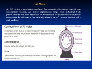 AC Motor
An AC motor is an electric machine that converts alternating current into
mechanical rotation. AC motor applications range from industrial bulk
power conversion from electrical to mechanical to household small power
conversion. In this article, let us briefly discuss an AC motor’s various traits
and working.
 