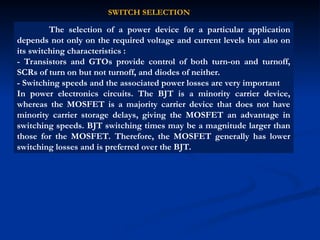 The selection of a power device for a particular application
depends not only on the required voltage and current levels but also on
its switching characteristics :
- Transistors and GTOs provide control of both turn-on and turnoff,
SCRs of turn on but not turnoff, and diodes of neither.
- Switching speeds and the associated power losses are very important
In power electronics circuits. The BJT is a minority carrier device,
whereas the MOSFET is a majority carrier device that does not have
minority carrier storage delays, giving the MOSFET an advantage in
switching speeds. BJT switching times may be a magnitude larger than
those for the MOSFET. Therefore, the MOSFET generally has lower
switching losses and is preferred over the BJT.
SWITCH SELECTION
 