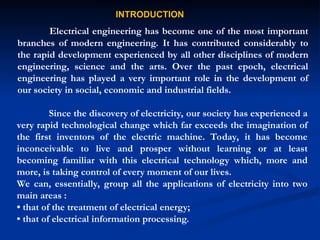 INTRODUCTION
INTRODUCTION
Electrical engineering has become one of the most important
branches of modern engineering. It has contributed considerably to
the rapid development experienced by all other disciplines of modern
engineering, science and the arts. Over the past epoch, electrical
engineering has played a very important role in the development of
our society in social, economic and industrial fields.
Since the discovery of electricity, our society has experienced a
very rapid technological change which far exceeds the imagination of
the first inventors of the electric machine. Today, it has become
inconceivable to live and prosper without learning or at least
becoming familiar with this electrical technology which, more and
more, is taking control of every moment of our lives.
We can, essentially, group all the applications of electricity into two
main areas :
• that of the treatment of electrical energy;
• that of electrical information processing.
 