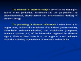 The treatment of electrical energy : covers all the techniques
related to the production, distribution and use (in particular by
electromechanical, electro-thermal and electrochemical devices) of
electrical energy.
The processing of electrical information : taken here in its
largest sense, includes the techniques of acquisition (measurements),
transmission (telecommunications) and exploitation (computers,
automatic systems, etc.) of the information supported by electrical
signals. Each of these areas is at the origin of a real industrial
revolution with deep repercussions on economic and social life.
 