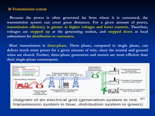 B-Transmission system
Because the power is often generated far from where it is consumed, the
transmission system can cover great distances. For a given amount of power,
transmission efficiency is greater at higher voltages and lower currents. Therefore,
voltages are stepped up at the generating station, and stepped down at local
substations for distribution to customers.
Most transmission is three-phase. Three phase, compared to single phase, can
deliver much more power for a given amount of wire, since the neutral and ground
wires are shared. Further, three-phase generators and motors are more efficient than
their single-phase counterparts.
 