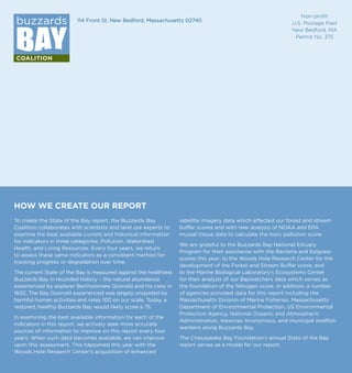 114 Front St. New Bedford, Massachusetts 02740
HOW WE CREATE OUR REPORT
To create the State of the Bay report, the Buzzards Bay
Coalition collaborates with scientists and land use experts to
examine the best available current and historical information
for indicators in three categories: Pollution, Watershed
Health, and Living Resources. Every four years, we return
to assess these same indicators as a consistent method for
tracking progress or degradation over time.
The current State of the Bay is measured against the healthiest
Buzzards Bay in recorded history – the natural abundance
experienced by explorer Bartholomew Gosnold and his crew in
1602. The Bay Gosnold experienced was largely unspoiled by
harmful human activities and rates 100 on our scale. Today, a
restored, healthy Buzzards Bay would likely score a 75.
In examining the best available information for each of the
indicators in this report, we actively seek more accurate
sources of information to improve on this report every four
years. When such data becomes available, we can improve
upon this assessment. This happened this year with the
Woods Hole Research Center’s acquisition of enhanced
satellite imagery data which affected our forest and stream
buffer scores and with new analysis of NOAA and EPA
mussel tissue data to calculate the toxic pollution score.
We are grateful to the Buzzards Bay National Estuary
Program for their assistance with the Bacteria and Eelgrass
scores this year; to the Woods Hole Research Center for the
development of the Forest and Stream Buffer score; and
to the Marine Biological Laboratory’s Ecosystems Center
for their analysis of our Baywatchers data which serves as
the foundation of the Nitrogen score. In addition, a number
of agencies provided data for this report including the
Massachusetts Division of Marine Fisheries, Massachusetts
Department of Environmental Protection, US Environmental
Protection Agency, National Oceanic and Atmospheric
Administration, Alewives Anonymous, and municipal shellfish
wardens along Buzzards Bay.
The Chesapeake Bay Foundation’s annual State of the Bay
report serves as a model for our report.
Non-profit
U.S. Postage Paid
New Bedford, MA
Permit No. 375
 